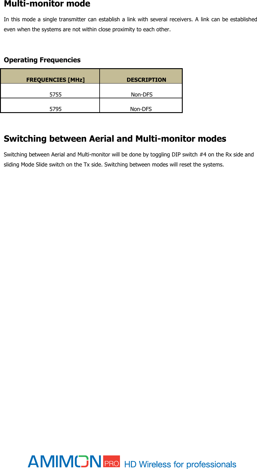  Multi-monitor mode In this mode a single transmitter can establish a link with several receivers. A link can be established even when the systems are not within close proximity to each other.     Operating Frequencies FREQUENCIES [MHz] DESCRIPTION 5755  Non-DFS 5795 Non-DFS   Switching between Aerial and Multi-monitor modes Switching between Aerial and Multi-monitor will be done by toggling DIP switch #4 on the Rx side and sliding Mode Slide switch on the Tx side. Switching between modes will reset the systems.          