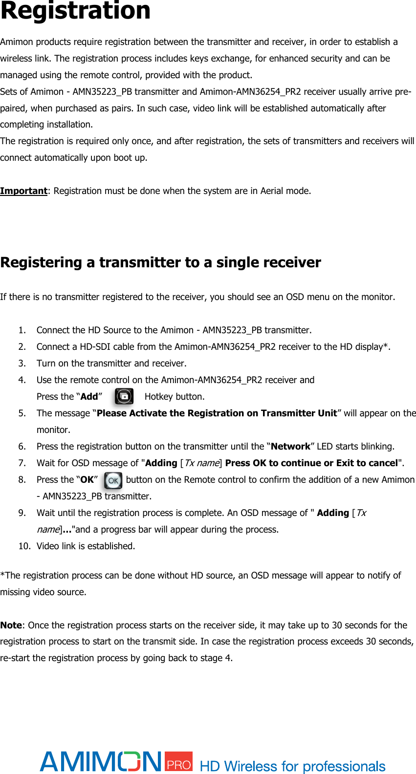  Registration Amimon products require registration between the transmitter and receiver, in order to establish a wireless link. The registration process includes keys exchange, for enhanced security and can be managed using the remote control, provided with the product. Sets of Amimon - AMN35223_PB transmitter and Amimon-AMN36254_PR2 receiver usually arrive pre-paired, when purchased as pairs. In such case, video link will be established automatically after completing installation. The registration is required only once, and after registration, the sets of transmitters and receivers will connect automatically upon boot up.  Important: Registration must be done when the system are in Aerial mode.   Registering a transmitter to a single receiver  If there is no transmitter registered to the receiver, you should see an OSD menu on the monitor.  1. Connect the HD Source to the Amimon - AMN35223_PB transmitter. 2. Connect a HD-SDI cable from the Amimon-AMN36254_PR2 receiver to the HD display*. 3. Turn on the transmitter and receiver. 4. Use the remote control on the Amimon-AMN36254_PR2 receiver and  Press the “Add”               Hotkey button.  5. The message “Please Activate the Registration on Transmitter Unit” will appear on the monitor. 6. Press the registration button on the transmitter until the “Network” LED starts blinking. 7. Wait for OSD message of &quot;Adding [Tx name] Press OK to continue or Exit to cancel&quot;.  8. Press the “OK”          button on the Remote control to confirm the addition of a new Amimon - AMN35223_PB transmitter. 9. Wait until the registration process is complete. An OSD message of &quot; Adding [Tx name]…&quot;and a progress bar will appear during the process. 10. Video link is established.  *The registration process can be done without HD source, an OSD message will appear to notify of missing video source.  Note: Once the registration process starts on the receiver side, it may take up to 30 seconds for the registration process to start on the transmit side. In case the registration process exceeds 30 seconds, re-start the registration process by going back to stage 4.     