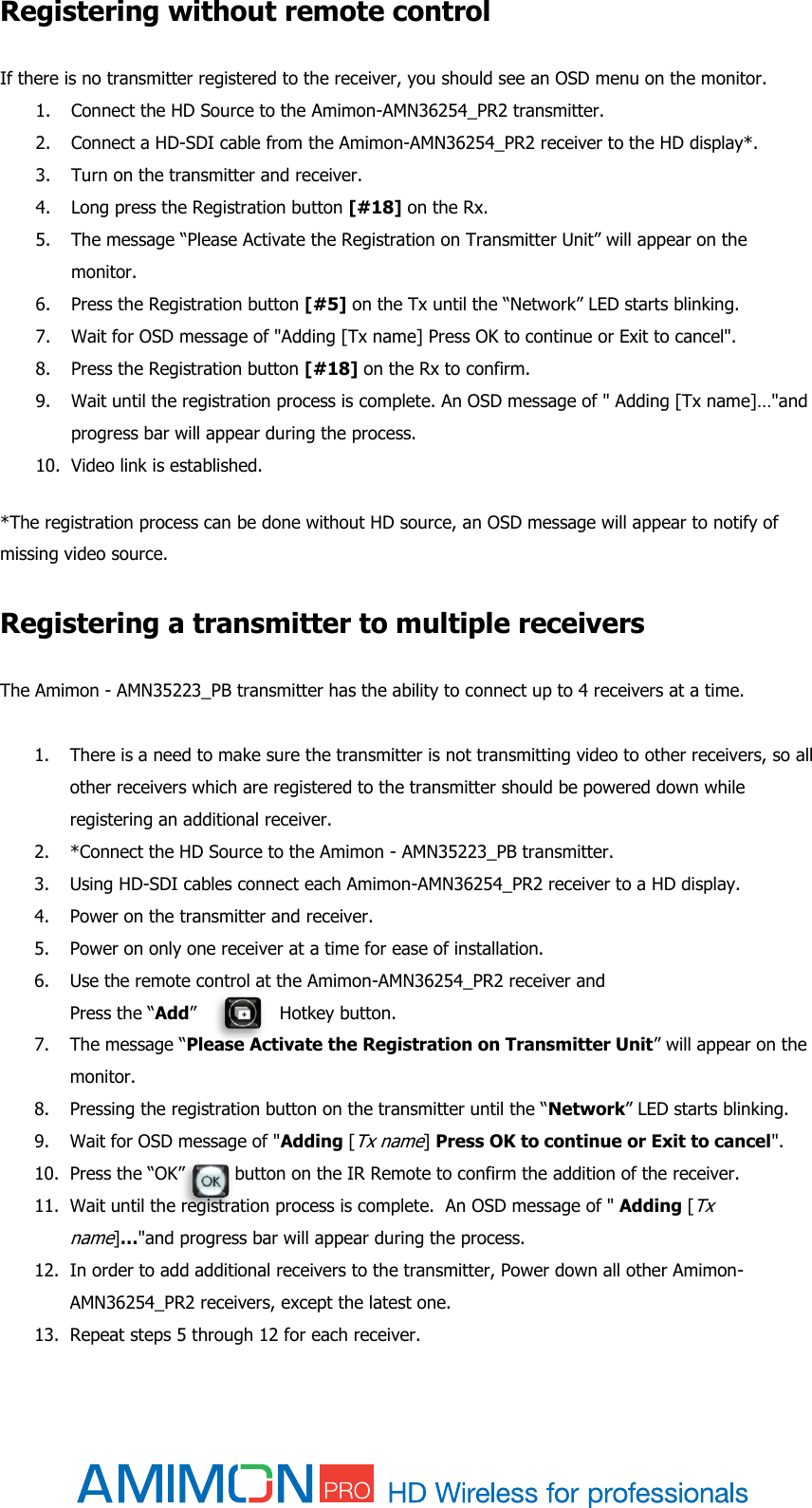  Registering without remote control If there is no transmitter registered to the receiver, you should see an OSD menu on the monitor. 1. Connect the HD Source to the Amimon-AMN36254_PR2 transmitter. 2. Connect a HD-SDI cable from the Amimon-AMN36254_PR2 receiver to the HD display*. 3. Turn on the transmitter and receiver. 4. Long press the Registration button [#18] on the Rx. 5. The message “Please Activate the Registration on Transmitter Unit” will appear on the monitor. 6. Press the Registration button [#5] on the Tx until the “Network” LED starts blinking. 7. Wait for OSD message of &quot;Adding [Tx name] Press OK to continue or Exit to cancel&quot;.  8. Press the Registration button [#18] on the Rx to confirm. 9. Wait until the registration process is complete. An OSD message of &quot; Adding [Tx name]…&quot;and progress bar will appear during the process. 10. Video link is established.  *The registration process can be done without HD source, an OSD message will appear to notify of missing video source.  Registering a transmitter to multiple receivers  The Amimon - AMN35223_PB transmitter has the ability to connect up to 4 receivers at a time.   1. There is a need to make sure the transmitter is not transmitting video to other receivers, so all other receivers which are registered to the transmitter should be powered down while registering an additional receiver.  2. *Connect the HD Source to the Amimon - AMN35223_PB transmitter. 3. Using HD-SDI cables connect each Amimon-AMN36254_PR2 receiver to a HD display. 4. Power on the transmitter and receiver. 5. Power on only one receiver at a time for ease of installation. 6. Use the remote control at the Amimon-AMN36254_PR2 receiver and  Press the “Add”               Hotkey button.  7. The message “Please Activate the Registration on Transmitter Unit” will appear on the monitor. 8. Pressing the registration button on the transmitter until the “Network” LED starts blinking. 9. Wait for OSD message of &quot;Adding [Tx name] Press OK to continue or Exit to cancel&quot;. 10. Press the “OK”         button on the IR Remote to confirm the addition of the receiver. 11. Wait until the registration process is complete.  An OSD message of &quot; Adding [Tx name]…&quot;and progress bar will appear during the process. 12. In order to add additional receivers to the transmitter, Power down all other Amimon-AMN36254_PR2 receivers, except the latest one. 13. Repeat steps 5 through 12 for each receiver. 