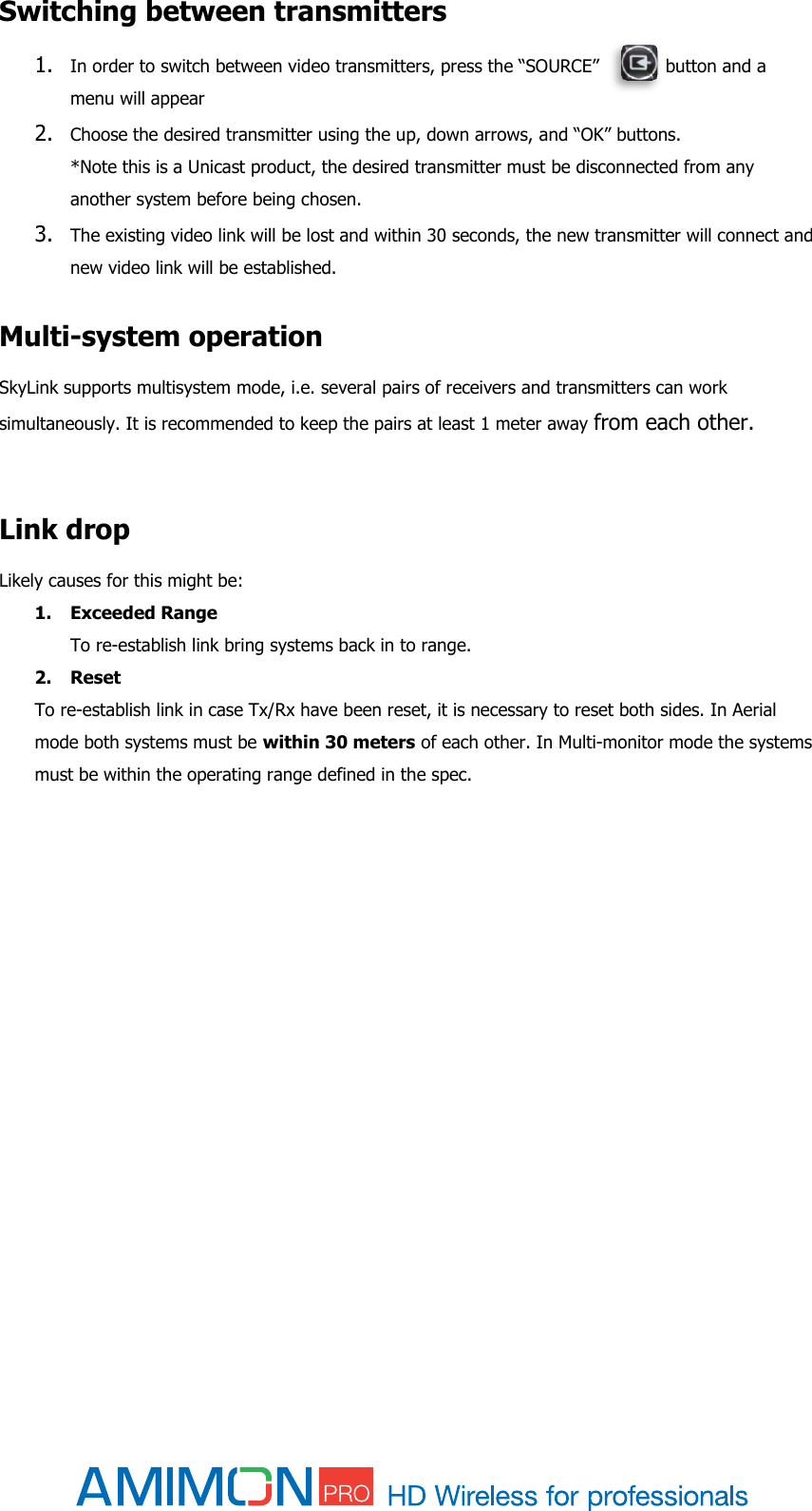  Switching between transmitters 1. In order to switch between video transmitters, press the “SOURCE”            button and a menu will appear 2. Choose the desired transmitter using the up, down arrows, and “OK” buttons. *Note this is a Unicast product, the desired transmitter must be disconnected from any another system before being chosen.  3. The existing video link will be lost and within 30 seconds, the new transmitter will connect and new video link will be established.  Multi-system operation SkyLink supports multisystem mode, i.e. several pairs of receivers and transmitters can work simultaneously. It is recommended to keep the pairs at least 1 meter away from each other.   Link drop Likely causes for this might be: 1. Exceeded Range  To re-establish link bring systems back in to range. 2. Reset  To re-establish link in case Tx/Rx have been reset, it is necessary to reset both sides. In Aerial mode both systems must be within 30 meters of each other. In Multi-monitor mode the systems must be within the operating range defined in the spec.        