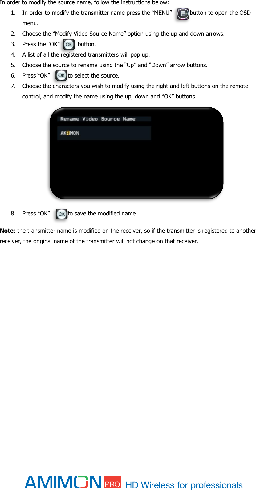  In order to modify the source name, follow the instructions below: 1. In order to modify the transmitter name press the “MENU”          button to open the OSD menu. 2. Choose the “Modify Video Source Name” option using the up and down arrows.  3. Press the “OK”          button. 4. A list of all the registered transmitters will pop up. 5. Choose the source to rename using the “Up” and “Down” arrow buttons. 6. Press “OK”          to select the source. 7. Choose the characters you wish to modify using the right and left buttons on the remote control, and modify the name using the up, down and “OK” buttons.              8. Press “OK”          to save the modified name.  Note: the transmitter name is modified on the receiver, so if the transmitter is registered to another receiver, the original name of the transmitter will not change on that receiver.          