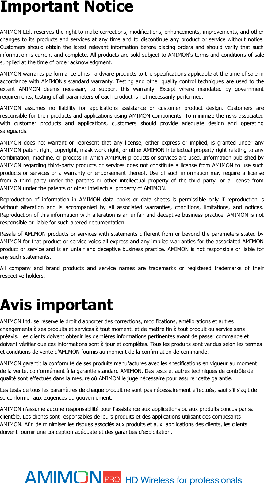  Important Notice AMIMON Ltd. reserves the right to make corrections, modifications, enhancements, improvements, and other changes to its products and services at any time and to  discontinue any product or service without notice. Customers  should  obtain  the  latest  relevant  information before  placing  orders  and  should  verify  that  such information is current and complete. All products are sold subject to AMIMON&apos;s terms and conditions of sale supplied at the time of order acknowledgment. AMIMON warrants performance of its hardware products to the specifications applicable at the time of sale in accordance with AMIMON&apos;s standard warranty. Testing and other quality control techniques  are used to the extent  AMIMON  deems  necessary  to  support  this  warranty.  Except  where  mandated  by  government requirements, testing of all parameters of each product is not necessarily performed. AMIMON  assumes  no  liability  for  applications  assistance  or  customer  product  design.  Customers  are responsible for their products and applications using AMIMON components. To minimize the risks associated with  customer  products  and  applications,  customers  should  provide  adequate  design  and  operating safeguards. AMIMON  does  not  warrant  or  represent  that  any  license,  either  express  or  implied,  is  granted  under  any AMIMON patent right, copyright, mask work right, or other AMIMON intellectual property right relating to any combination, machine, or process in which AMIMON products or services are used. Information published by AMIMON regarding third-party products or services does not constitute a license from AMIMON to use such products or  services or a  warranty or endorsement thereof. Use  of such information may  require a  license from  a  third  party  under  the  patents  or  other  intellectual  property  of  the  third  party,  or  a  license  from AMIMON under the patents or other intellectual property of AMIMON. Reproduction  of  information  in  AMIMON  data  books  or  data  sheets  is  permissible  only  if  reproduction  is without  alteration  and  is  accompanied  by  all  associated  warranties,  conditions,  limitations,  and  notices. Reproduction of this information with alteration is an unfair and deceptive business practice. AMIMON is not responsible or liable for such altered documentation. Resale of AMIMON products or services with statements different from or beyond the parameters stated by AMIMON for that product or service voids all express and any implied warranties for the associated AMIMON product or service and is an unfair and deceptive business practice. AMIMON is not responsible or liable for any such statements. All  company  and  brand  products  and  service  names  are  trademarks  or  registered  trademarks  of  their respective holders.  Avis important AMIMON Ltd. se réserve le droit d&apos;apporter des corrections, modifications, améliorations et autres changements à ses produits et services à tout moment, et de mettre fin à tout produit ou service sans préavis. Les clients doivent obtenir les dernières informations pertinentes avant de passer commande et doivent vérifier que ces informations sont à jour et complètes. Tous les produits sont vendus selon les termes et conditions de vente d&apos;AMIMON fournis au moment de la confirmation de commande. AMIMON garantit la conformité de ses produits manufacturés avec les spécifications en vigueur au moment de la vente, conformément à la garantie standard AMIMON. Des tests et autres techniques de contrôle de qualité sont effectués dans la mesure où AMIMON le juge nécessaire pour assurer cette garantie. Les tests de tous les paramètres de chaque produit ne sont pas nécessairement effectués, sauf s&apos;il s&apos;agit de se conformer aux exigences du gouvernement. AMIMON n&apos;assume aucune responsabilité pour l&apos;assistance aux applications ou aux produits conçus par sa clientèle. Les clients sont responsables de leurs produits et des applications utilisant des composants AMIMON. Afin de minimiser les risques associés aux produits et aux  applications des clients, les clients doivent fournir une conception adéquate et des garanties d&apos;exploitation. 