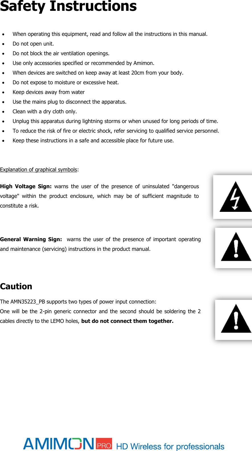  Safety Instructions   When operating this equipment, read and follow all the instructions in this manual.  Do not open unit.  Do not block the air ventilation openings.  Use only accessories specified or recommended by Amimon.  When devices are switched on keep away at least 20cm from your body.  Do not expose to moisture or excessive heat.  Keep devices away from water  Use the mains plug to disconnect the apparatus.  Clean with a dry cloth only.  Unplug this apparatus during lightning storms or when unused for long periods of time.  To reduce the risk of fire or electric shock, refer servicing to qualified service personnel.   Keep these instructions in a safe and accessible place for future use.   Explanation of graphical symbols: High  Voltage  Sign:  warns  the  user  of  the  presence  of  uninsulated  &quot;dangerous voltage&quot;  within  the  product  enclosure,  which  may  be  of  sufficient  magnitude  to constitute a risk.  General  Warning  Sign:    warns  the  user  of  the  presence  of  important  operating and maintenance (servicing) instructions in the product manual.   Caution The AMN35223_PB supports two types of power input connection: One will be  the 2-pin generic  connector and  the  second should  be soldering the  2 cables directly to the LEMO holes, but do not connect them together.     