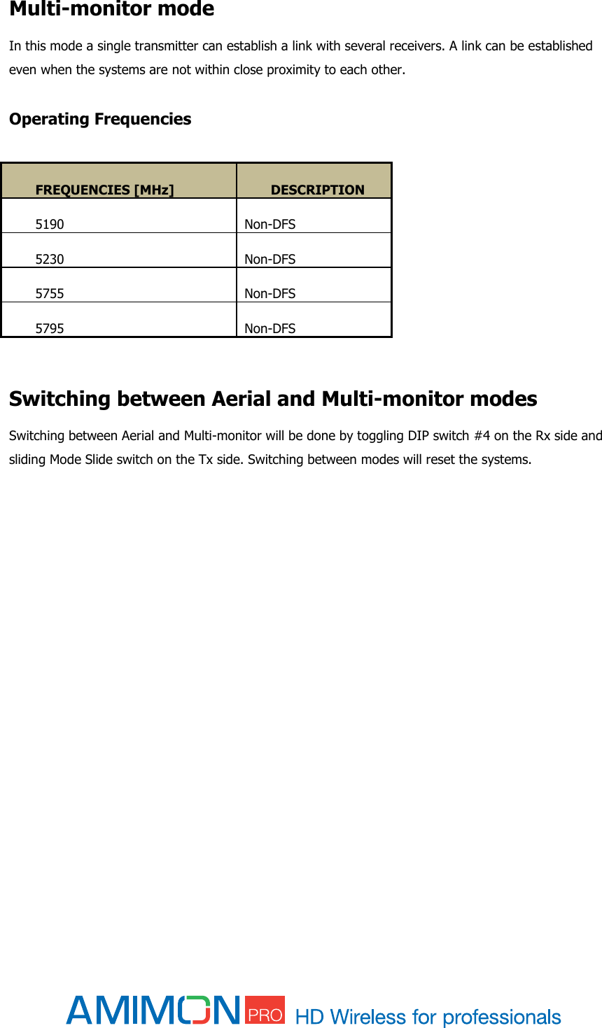    Multi-monitor mode In this mode a single transmitter can establish a link with several receivers. A link can be established even when the systems are not within close proximity to each other.  Operating Frequencies  FREQUENCIES [MHz] DESCRIPTION 5190 Non-DFS 5230 Non-DFS 5755 Non-DFS 5795 Non-DFS   Switching between Aerial and Multi-monitor modes Switching between Aerial and Multi-monitor will be done by toggling DIP switch #4 on the Rx side and sliding Mode Slide switch on the Tx side. Switching between modes will reset the systems.      