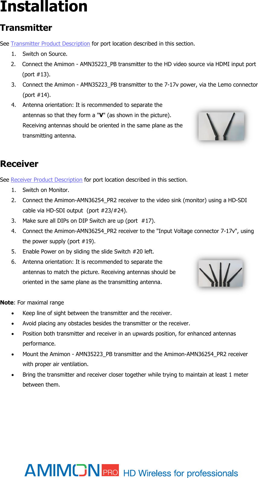  Installation  Transmitter See Transmitter Product Description for port location described in this section. 1. Switch on Source. 2. Connect the Amimon - AMN35223_PB transmitter to the HD video source via HDMI input port (port #13). 3. Connect the Amimon - AMN35223_PB transmitter to the 7-17v power, via the Lemo connector (port #14). 4. Antenna orientation: It is recommended to separate the antennas so that they form a &quot;V&quot; (as shown in the picture). Receiving antennas should be oriented in the same plane as the transmitting antenna.  Receiver See Receiver Product Description for port location described in this section. 1. Switch on Monitor. 2. Connect the Amimon-AMN36254_PR2 receiver to the video sink (monitor) using a HD-SDI cable via HD-SDI output  (port #23/#24). 3. Make sure all DIPs on DIP Switch are up (port  #17). 4. Connect the Amimon-AMN36254_PR2 receiver to the &quot;Input Voltage connector 7-17v&quot;, using the power supply (port #19). 5. Enable Power on by sliding the slide Switch #20 left. 6. Antenna orientation: It is recommended to separate the antennas to match the picture. Receiving antennas should be oriented in the same plane as the transmitting antenna.    Note: For maximal range   Keep line of sight between the transmitter and the receiver.  Avoid placing any obstacles besides the transmitter or the receiver.  Position both transmitter and receiver in an upwards position, for enhanced antennas performance.  Mount the Amimon - AMN35223_PB transmitter and the Amimon-AMN36254_PR2 receiver with proper air ventilation.  Bring the transmitter and receiver closer together while trying to maintain at least 1 meter between them.   