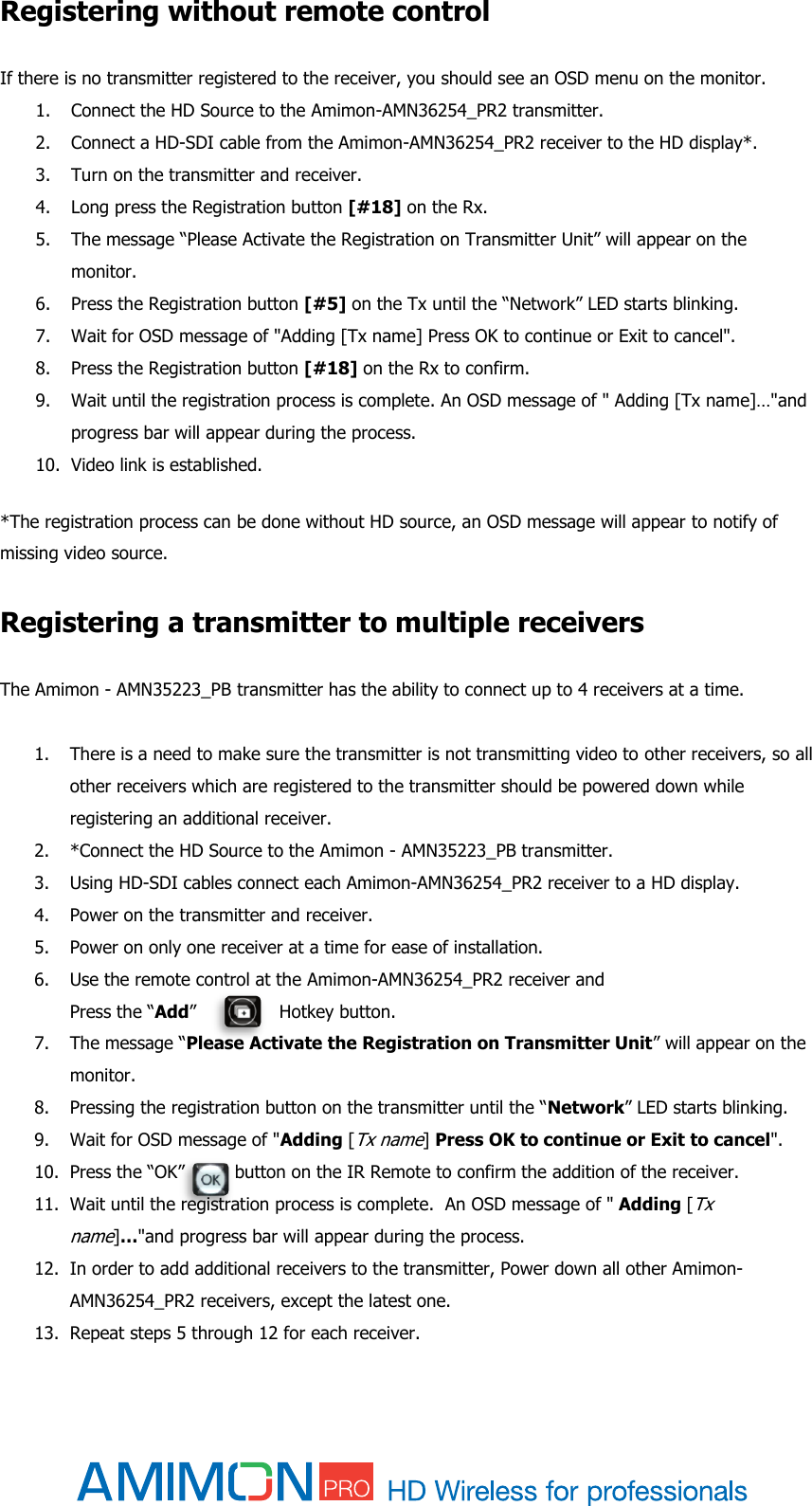  Registering without remote control If there is no transmitter registered to the receiver, you should see an OSD menu on the monitor. 1. Connect the HD Source to the Amimon-AMN36254_PR2 transmitter. 2. Connect a HD-SDI cable from the Amimon-AMN36254_PR2 receiver to the HD display*. 3. Turn on the transmitter and receiver. 4. Long press the Registration button [#18] on the Rx. 5. The message “Please Activate the Registration on Transmitter Unit” will appear on the monitor. 6. Press the Registration button [#5] on the Tx until the “Network” LED starts blinking. 7. Wait for OSD message of &quot;Adding [Tx name] Press OK to continue or Exit to cancel&quot;.  8. Press the Registration button [#18] on the Rx to confirm. 9. Wait until the registration process is complete. An OSD message of &quot; Adding [Tx name]…&quot;and progress bar will appear during the process. 10. Video link is established.  *The registration process can be done without HD source, an OSD message will appear to notify of missing video source.  Registering a transmitter to multiple receivers  The Amimon - AMN35223_PB transmitter has the ability to connect up to 4 receivers at a time.   1. There is a need to make sure the transmitter is not transmitting video to other receivers, so all other receivers which are registered to the transmitter should be powered down while registering an additional receiver.  2. *Connect the HD Source to the Amimon - AMN35223_PB transmitter. 3. Using HD-SDI cables connect each Amimon-AMN36254_PR2 receiver to a HD display. 4. Power on the transmitter and receiver. 5. Power on only one receiver at a time for ease of installation. 6. Use the remote control at the Amimon-AMN36254_PR2 receiver and  Press the “Add”               Hotkey button.  7. The message “Please Activate the Registration on Transmitter Unit” will appear on the monitor. 8. Pressing the registration button on the transmitter until the “Network” LED starts blinking. 9. Wait for OSD message of &quot;Adding [Tx name] Press OK to continue or Exit to cancel&quot;. 10. Press the “OK”         button on the IR Remote to confirm the addition of the receiver. 11. Wait until the registration process is complete.  An OSD message of &quot; Adding [Tx name]…&quot;and progress bar will appear during the process. 12. In order to add additional receivers to the transmitter, Power down all other Amimon-AMN36254_PR2 receivers, except the latest one. 13. Repeat steps 5 through 12 for each receiver. 