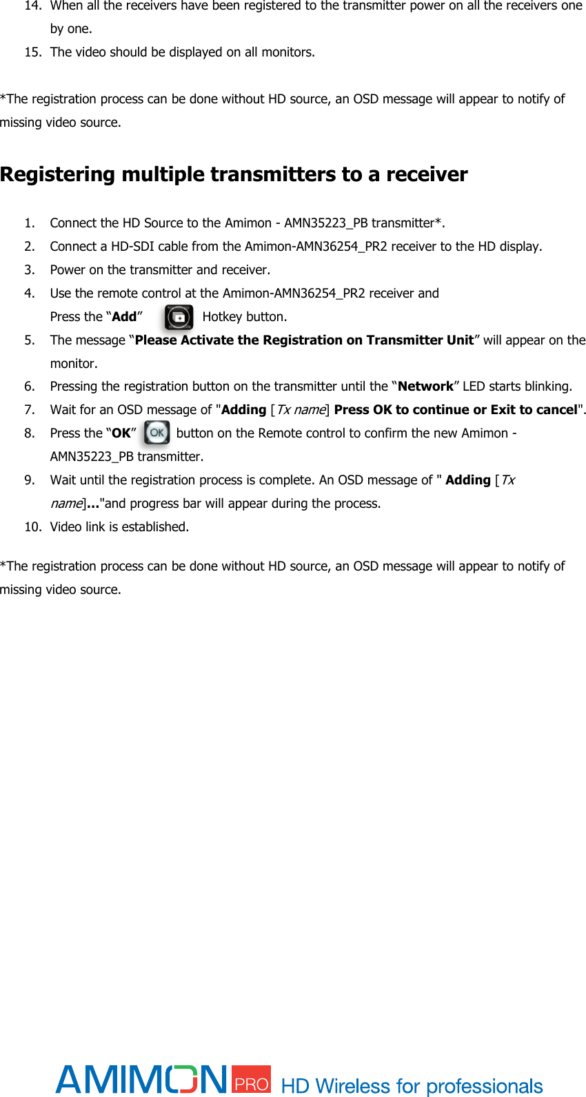  14. When all the receivers have been registered to the transmitter power on all the receivers one by one. 15. The video should be displayed on all monitors.  *The registration process can be done without HD source, an OSD message will appear to notify of missing video source.  Registering multiple transmitters to a receiver 1. Connect the HD Source to the Amimon - AMN35223_PB transmitter*. 2. Connect a HD-SDI cable from the Amimon-AMN36254_PR2 receiver to the HD display. 3. Power on the transmitter and receiver. 4. Use the remote control at the Amimon-AMN36254_PR2 receiver and  Press the “Add”               Hotkey button.  5. The message “Please Activate the Registration on Transmitter Unit” will appear on the monitor. 6. Pressing the registration button on the transmitter until the “Network” LED starts blinking. 7. Wait for an OSD message of &quot;Adding [Tx name] Press OK to continue or Exit to cancel&quot;.  8. Press the “OK”          button on the Remote control to confirm the new Amimon - AMN35223_PB transmitter. 9. Wait until the registration process is complete. An OSD message of &quot; Adding [Tx name]…&quot;and progress bar will appear during the process. 10. Video link is established.  *The registration process can be done without HD source, an OSD message will appear to notify of missing video source.   