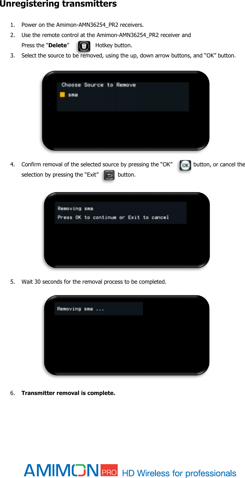  Unregistering transmitters 1. Power on the Amimon-AMN36254_PR2 receivers. 2. Use the remote control at the Amimon-AMN36254_PR2 receiver and  Press the “Delete”               Hotkey button. 3. Select the source to be removed, using the up, down arrow buttons, and “OK” button.                 4. Confirm removal of the selected source by pressing the “OK”            button, or cancel the selection by pressing the “Exit”           button.             5. Wait 30 seconds for the removal process to be completed.             6. Transmitter removal is complete.    