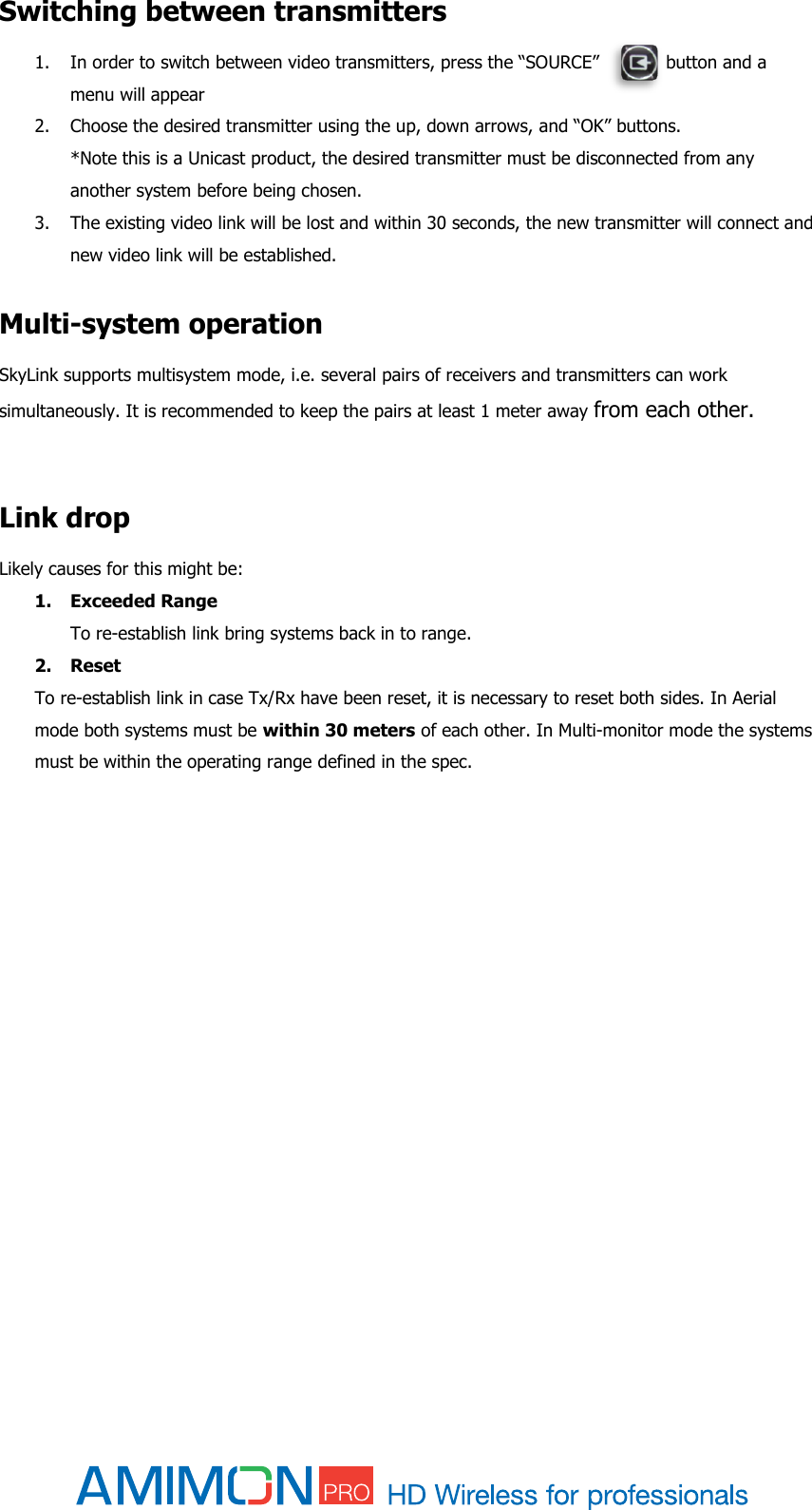  Switching between transmitters 1. In order to switch between video transmitters, press the “SOURCE”            button and a menu will appear 2. Choose the desired transmitter using the up, down arrows, and “OK” buttons. *Note this is a Unicast product, the desired transmitter must be disconnected from any another system before being chosen.  3. The existing video link will be lost and within 30 seconds, the new transmitter will connect and new video link will be established.  Multi-system operation SkyLink supports multisystem mode, i.e. several pairs of receivers and transmitters can work simultaneously. It is recommended to keep the pairs at least 1 meter away from each other.   Link drop Likely causes for this might be: 1. Exceeded Range  To re-establish link bring systems back in to range. 2. Reset  To re-establish link in case Tx/Rx have been reset, it is necessary to reset both sides. In Aerial mode both systems must be within 30 meters of each other. In Multi-monitor mode the systems must be within the operating range defined in the spec.        