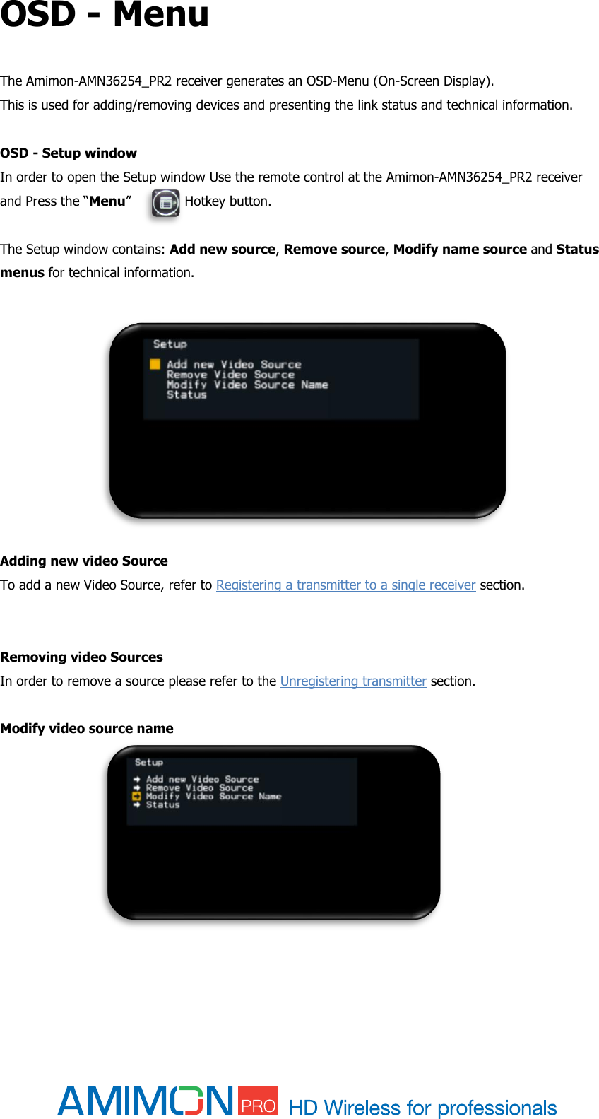  OSD - Menu The Amimon-AMN36254_PR2 receiver generates an OSD-Menu (On-Screen Display).  This is used for adding/removing devices and presenting the link status and technical information.  OSD - Setup window  In order to open the Setup window Use the remote control at the Amimon-AMN36254_PR2 receiver and Press the “Menu”             Hotkey button.  The Setup window contains: Add new source, Remove source, Modify name source and Status menus for technical information.          Adding new video Source To add a new Video Source, refer to Registering a transmitter to a single receiver section.   Removing video Sources In order to remove a source please refer to the Unregistering transmitter section.  Modify video source name           