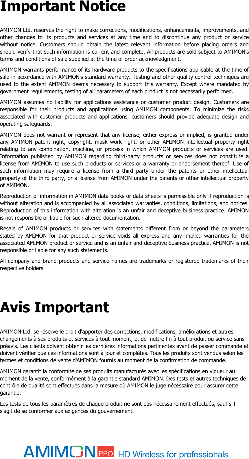  Important Notice AMIMON Ltd. reserves the right to make corrections, modifications, enhancements, improvements, and other  changes  to  its  products  and  services  at  any  time  and  to  discontinue  any  product  or  service without  notice.  Customers  should  obtain  the  latest  relevant  information  before  placing  orders  and should verify that such information is current and complete. All products are sold subject to AMIMON&apos;s terms and conditions of sale supplied at the time of order acknowledgment. AMIMON warrants performance of its hardware products to the specifications applicable at the time of sale in accordance with AMIMON&apos;s standard warranty. Testing and other quality control techniques are used  to  the  extent  AMIMON  deems  necessary  to  support  this  warranty.  Except  where  mandated  by government requirements, testing of all parameters of each product is not necessarily performed. AMIMON  assumes  no  liability  for  applications  assistance  or  customer  product  design.  Customers  are responsible  for  their  products  and  applications  using  AMIMON  components.  To  minimize  the  risks associated  with  customer  products  and  applications,  customers  should  provide  adequate  design  and operating safeguards. AMIMON does not  warrant or represent  that  any license,  either express  or  implied,  is  granted under any  AMIMON  patent  right,  copyright,  mask  work  right,  or  other  AMIMON  intellectual  property  right relating  to  any  combination,  machine,  or  process  in  which  AMIMON  products  or  services  are  used. Information  published  by  AMIMON  regarding  third-party  products  or  services  does  not  constitute  a license from AMIMON to use such products or services or a warranty or endorsement thereof. Use of such  information  may  require  a  license  from  a  third  party  under  the  patents  or  other  intellectual property of the third party, or a license from AMIMON under the patents or other intellectual property of AMIMON. Reproduction of information in AMIMON data books or data sheets is permissible only if reproduction is without alteration and is accompanied by all associated warranties, conditions, limitations, and notices. Reproduction of this information with alteration is an unfair and deceptive business practice. AMIMON is not responsible or liable for such altered documentation. Resale  of  AMIMON  products  or  services  with  statements  different  from  or  beyond  the  parameters stated  by  AMIMON  for  that  product  or  service  voids  all  express  and  any  implied  warranties  for  the associated AMIMON product or service and is an unfair and deceptive business practice. AMIMON is not responsible or liable for any such statements. All company and brand products and service names are trademarks or registered trademarks of their respective holders.  Avis Important AMIMON Ltd. se réserve le droit d&apos;apporter des corrections, modifications, améliorations et autres changements à ses produits et services à tout moment, et de mettre fin à tout produit ou service sans préavis. Les clients doivent obtenir les dernières informations pertinentes avant de passer commande et doivent vérifier que ces informations sont à jour et complètes. Tous les produits sont vendus selon les termes et conditions de vente d&apos;AMIMON fournis au moment de la confirmation de commande. AMIMON garantit la conformité de ses produits manufacturés avec les spécifications en vigueur au moment de la vente, conformément à la garantie standard AMIMON. Des tests et autres techniques de contrôle de qualité sont effectués dans la mesure où AMIMON le juge nécessaire pour assurer cette garantie. Les tests de tous les paramètres de chaque produit ne sont pas nécessairement effectués, sauf s&apos;il s&apos;agit de se conformer aux exigences du gouvernement. 