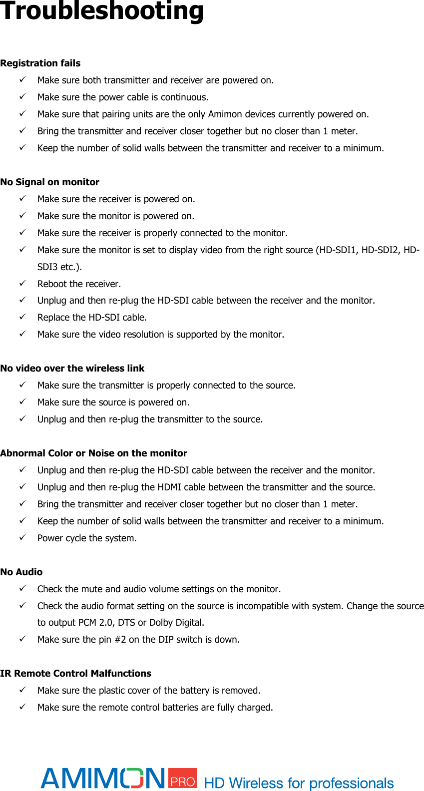  Troubleshooting  Registration fails   Make sure both transmitter and receiver are powered on.  Make sure the power cable is continuous.  Make sure that pairing units are the only Amimon devices currently powered on.  Bring the transmitter and receiver closer together but no closer than 1 meter.  Keep the number of solid walls between the transmitter and receiver to a minimum.  No Signal on monitor  Make sure the receiver is powered on.  Make sure the monitor is powered on.  Make sure the receiver is properly connected to the monitor.  Make sure the monitor is set to display video from the right source (HD-SDI1, HD-SDI2, HD-SDI3 etc.).  Reboot the receiver.  Unplug and then re-plug the HD-SDI cable between the receiver and the monitor.  Replace the HD-SDI cable.  Make sure the video resolution is supported by the monitor.  No video over the wireless link   Make sure the transmitter is properly connected to the source.  Make sure the source is powered on.  Unplug and then re-plug the transmitter to the source.  Abnormal Color or Noise on the monitor  Unplug and then re-plug the HD-SDI cable between the receiver and the monitor.  Unplug and then re-plug the HDMI cable between the transmitter and the source.  Bring the transmitter and receiver closer together but no closer than 1 meter.  Keep the number of solid walls between the transmitter and receiver to a minimum.  Power cycle the system.  No Audio  Check the mute and audio volume settings on the monitor.  Check the audio format setting on the source is incompatible with system. Change the source to output PCM 2.0, DTS or Dolby Digital.  Make sure the pin #2 on the DIP switch is down.  IR Remote Control Malfunctions  Make sure the plastic cover of the battery is removed.  Make sure the remote control batteries are fully charged. 