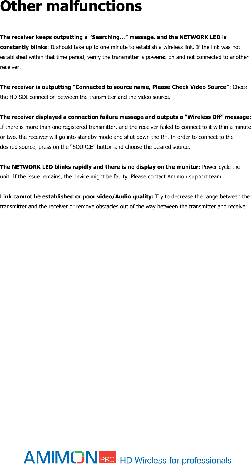  Other malfunctions  The receiver keeps outputting a “Searching…” message, and the NETWORK LED is constantly blinks: It should take up to one minute to establish a wireless link. If the link was not established within that time period, verify the transmitter is powered on and not connected to another receiver.  The receiver is outputting “Connected to source name, Please Check Video Source”: Check the HD-SDI connection between the transmitter and the video source.  The receiver displayed a connection failure message and outputs a “Wireless Off” message: If there is more than one registered transmitter, and the receiver failed to connect to it within a minute or two, the receiver will go into standby mode and shut down the RF. In order to connect to the desired source, press on the “SOURCE” button and choose the desired source.  The NETWORK LED blinks rapidly and there is no display on the monitor: Power cycle the unit. If the issue remains, the device might be faulty. Please contact Amimon support team.  Link cannot be established or poor video/Audio quality: Try to decrease the range between the transmitter and the receiver or remove obstacles out of the way between the transmitter and receiver.     