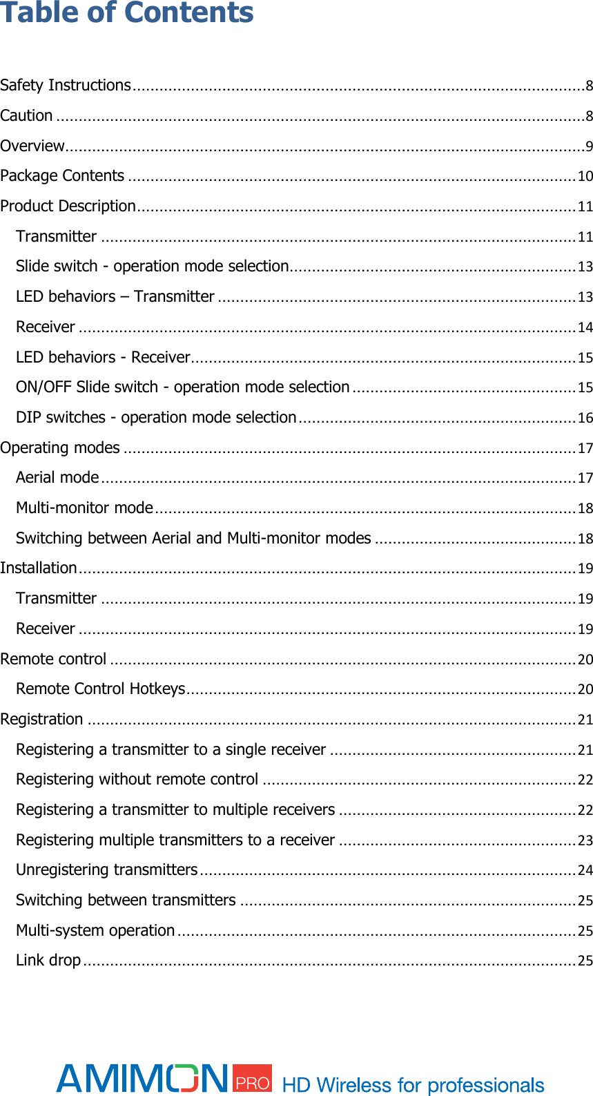  Table of Contents  Safety Instructions ..................................................................................................... 8 Caution ...................................................................................................................... 8 Overview .................................................................................................................... 9 Package Contents .................................................................................................... 10 Product Description .................................................................................................. 11 Transmitter .......................................................................................................... 11 Slide switch - operation mode selection................................................................ 13 LED behaviors – Transmitter ................................................................................ 13 Receiver ............................................................................................................... 14 LED behaviors - Receiver ...................................................................................... 15 ON/OFF Slide switch - operation mode selection .................................................. 15 DIP switches - operation mode selection .............................................................. 16 Operating modes ..................................................................................................... 17 Aerial mode .......................................................................................................... 17 Multi-monitor mode .............................................................................................. 18 Switching between Aerial and Multi-monitor modes ............................................. 18 Installation ............................................................................................................... 19 Transmitter .......................................................................................................... 19 Receiver ............................................................................................................... 19 Remote control ........................................................................................................ 20 Remote Control Hotkeys ....................................................................................... 20 Registration ............................................................................................................. 21 Registering a transmitter to a single receiver ....................................................... 21 Registering without remote control ...................................................................... 22 Registering a transmitter to multiple receivers ..................................................... 22 Registering multiple transmitters to a receiver ..................................................... 23 Unregistering transmitters .................................................................................... 24 Switching between transmitters ........................................................................... 25 Multi-system operation ......................................................................................... 25 Link drop .............................................................................................................. 25 