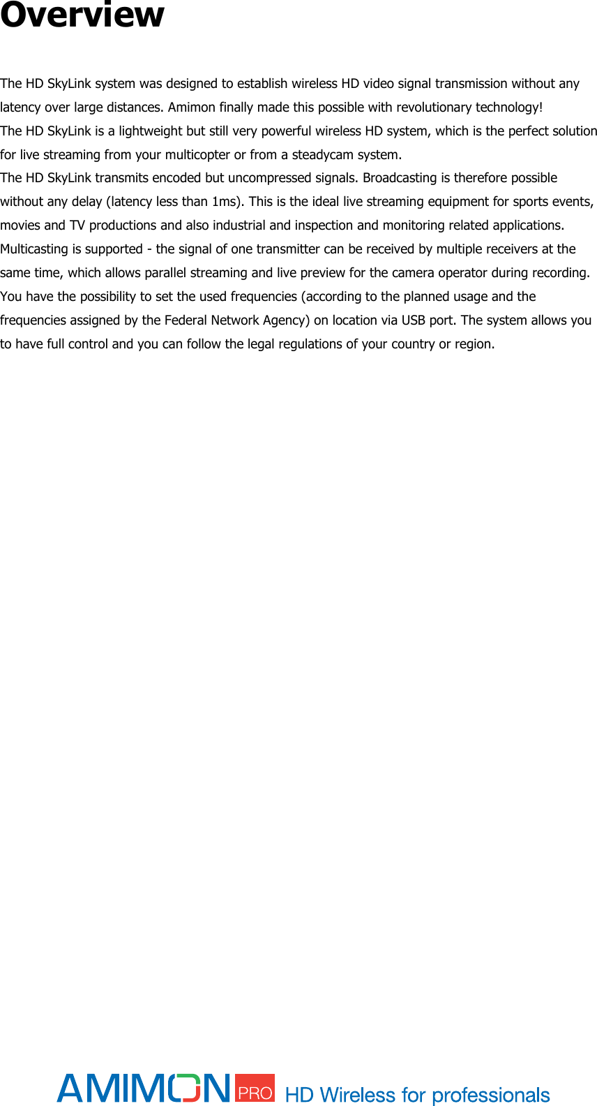  Overview   The HD SkyLink system was designed to establish wireless HD video signal transmission without any latency over large distances. Amimon finally made this possible with revolutionary technology!  The HD SkyLink is a lightweight but still very powerful wireless HD system, which is the perfect solution for live streaming from your multicopter or from a steadycam system.  The HD SkyLink transmits encoded but uncompressed signals. Broadcasting is therefore possible without any delay (latency less than 1ms). This is the ideal live streaming equipment for sports events, movies and TV productions and also industrial and inspection and monitoring related applications.  Multicasting is supported - the signal of one transmitter can be received by multiple receivers at the same time, which allows parallel streaming and live preview for the camera operator during recording. You have the possibility to set the used frequencies (according to the planned usage and the frequencies assigned by the Federal Network Agency) on location via USB port. The system allows you to have full control and you can follow the legal regulations of your country or region.       