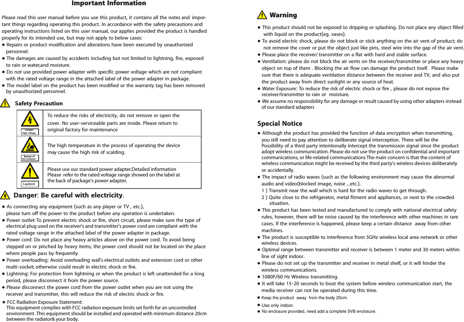 Please read this user manual before you use this product, it contains all the notes and  impor-tant things regarding operating this product. In accordance with the safety precautions and operating instructions listed on this user manual, our applies provided the product is handled properly for its intended use, but may not apply to below cases:● Repairs or product modification and alterations have been executed by unauthorized     personnel. ● The damages are caused by accidents including but not limited to lightning, fire, exposed     to rain or water,and moisture.● Do not use provided power adapter with specific power voltage which are not compliant     with the rated voltage range in the attached label of the power adapter in package.● The model label on the product has been modified or the warranty tag has been removed         by unauthorized personnel.The high temperature in the process of operating the device may cause the high risk of scalding.To reduce the risks of electricity, do not remove or open the cover. No user-serviceable parts are inside. Please return to original factory for maintenance Safety Precaution● As connecting any equipment (such as any player or TV , etc.),         please turn off the power to the product before any operation is undertaken.● Power outlet: To prevent electric shock or fire, short circuit, please make sure the type of     electrical plug used on the receiver&apos;s and transmitter&apos;s power cord are compliant with the     rated voltage range in the attached label of the power adapter in package.● Power cord: Do not place any heavy articles above on the power cord. To avoid being     stepped on or pinched by heavy items, the power cord should not be located on the place     where people pass by frequently.● Power overloading: Avoid overloading wall&apos;s electrical outlets and extension cord or other     multi-socket; otherwise could result in electric shock or fire.● Lightning: For protection from lightning or when the product is left unattended for a long     period, please disconnect it from the power source. ● Please disconnect the power cord from the power outlet when you are not using the     receiver and transmitter, this will reduce the risk of electric shock or fire.Danger: Be careful with electricity. ● This product should not be exposed to dripping or splashing. Do not place any object filled     with liquid on the product(eg. vases).● To avoid electric shock, please do not block or stick anything on the air vent of product; do     not remove the cover or put the object just like pins, steel wire into the gap of the air vent.● Please place the receiver/ transmitter on a flat with hard and stable surface. ● Ventilation: please do not block the air vents on the receiver/transmitter or place any heavy     object on top of them . Blocking the air flow can damage the product itself.  Please make     sure that there is adequate ventilation distance between the receiver and TV, and also put     the product away from direct sunlight or any source of heat.● Water Exposure: To reduce the risk of electric shock or fire , please do not expose the     receiver/transmitter to rain or  moisture.● We assume no responsibility for any damage or result caused by using other adapters instead     of our standard adaptersImportant InformationWarning● Although the product has provided the function of data encryption when transmitting,     you still need to pay attention to deliberate signal interception. There will be the         Possibility of a third party intentionally intercept the transmission signal since the product     adopt wireless communication. Please do not use the product on confidential and important     communications, or life-related communications The main concern is that the content of     wireless communication might be received by the third party&apos;s wireless devices deliberately     or accidentally.● The impact of radio waves (such as the following environment may cause the abnormal      audio and video(blocked image, noise ...etc.).     1 ) Transmit near the wall which is hard for the radio waves to get through.    2 ) Quite close to the refrigerator, metal fitment and appliances, or next to the crowded         situation.● This product has been tested and manufactured to comply with national electrical safety     rules, however, there will be noise caused by the interference with other machines in rare     cases. If the interference is happened, please keep a certain distance  away from other     machines.● The product is susceptible to interference from 5GHz wireless local area network or other     wireless devices.● Optimal range between transmitter and receiver is between 1 meter and 30 meters within     line of sight indoor.● Please do not set up the transmitter and receiver in metal shelf, or it will hinder the     wireless communications. ● 1080P/60 Hz Wireless transmitting. ● It will take 15-20 seconds to boot the system before wireless communication start, the     media receiver can not be operated during this time.Special NoticeDanger! High voltageBeware of hot surfaces!Caution!Please use our standard power adapter.Detailed information refer to the rated voltage range showed on the label at the back of package&apos;s power adapter. Please This equipment complies with FCC radiation exposure limits set forth for an uncontrolled ●  FCC Radiation Exposure Statement: environment .This equipment should be installed and operated with minimum distance 20cm between the radiator&amp; your body.Keep the product  away  from the body 20cm.● ● Use only indoor.● No enclosure provided, need add a complete 5VB enclosure.