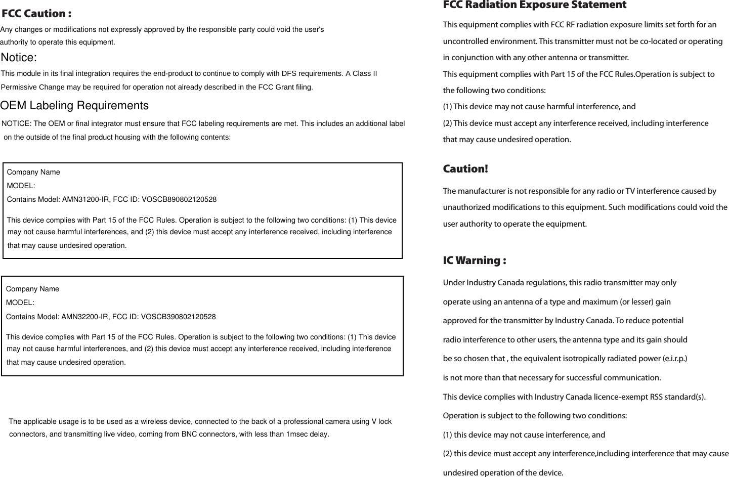  Under Industry Canada regulations, this radio transmitter may only operate using an antenna of a type and maximum (or lesser) gainapproved for the transmitter by Industry Canada. To reduce potential radio interference to other users, the antenna type and its gain should be so chosen that , the equivalent isotropically radiated power (e.i.r.p.)is not more than that necessary for successful communication.This device complies with Industry Canada licence-exempt RSS standard(s). Operation is subject to the following two conditions:(1) this device may not cause interference, and (2) this device must accept any interference,including interference that may cause undesired operation of the device. IC Warning :FCC Radiation Exposure Statement   Caution! The manufacturer is not responsible for any radio or TV interference caused by unauthorized modifications to this equipment. Such modifications could void the user authority to operate the equipment.This equipment complies with FCC RF radiation exposure limits set forth for an uncontrolled environment. This transmitter must not be co-located or operating in conjunction with any other antenna or transmitter.This equipment complies with Part 15 of the FCC Rules.Operation is subject to the following two conditions:  (1) This device may not cause harmful interference, and  (2) This device must accept any interference received, including interference that may cause undesired operation.  FCC Caution : Any changes or modifications not expressly approved by the responsible party could void the user&apos;s authority to operate this equipment.Notice:This module in its final integration requires the end-product to continue to comply with DFS requirements. A Class II Permissive Change may be required for operation not already described in the FCC Grant filing. OEM Labeling RequirementsNOTICE: The OEM or final integrator must ensure that FCC labeling requirements are met. This includes an additional label  on the outside of the final product housing with the following contents:Company NameMODEL: Contains Model: AMN31200-IR, FCC ID: VOSCB890802120528This device complies with Part 15 of the FCC Rules. Operation is subject to the following two conditions: (1) This device may not cause harmful interferences, and (2) this device must accept any interference received, including interference that may cause undesired operation.The applicable usage is to be used as a wireless device, connected to the back of a professional camera using V lock connectors, and transmitting live video, coming from BNC connectors, with less than 1msec delay.Company NameMODEL: Contains Model: AMN32200-IR, FCC ID: VOSCB390802120528This device complies with Part 15 of the FCC Rules. Operation is subject to the following two conditions: (1) This device may not cause harmful interferences, and (2) this device must accept any interference received, including interference that may cause undesired operation.