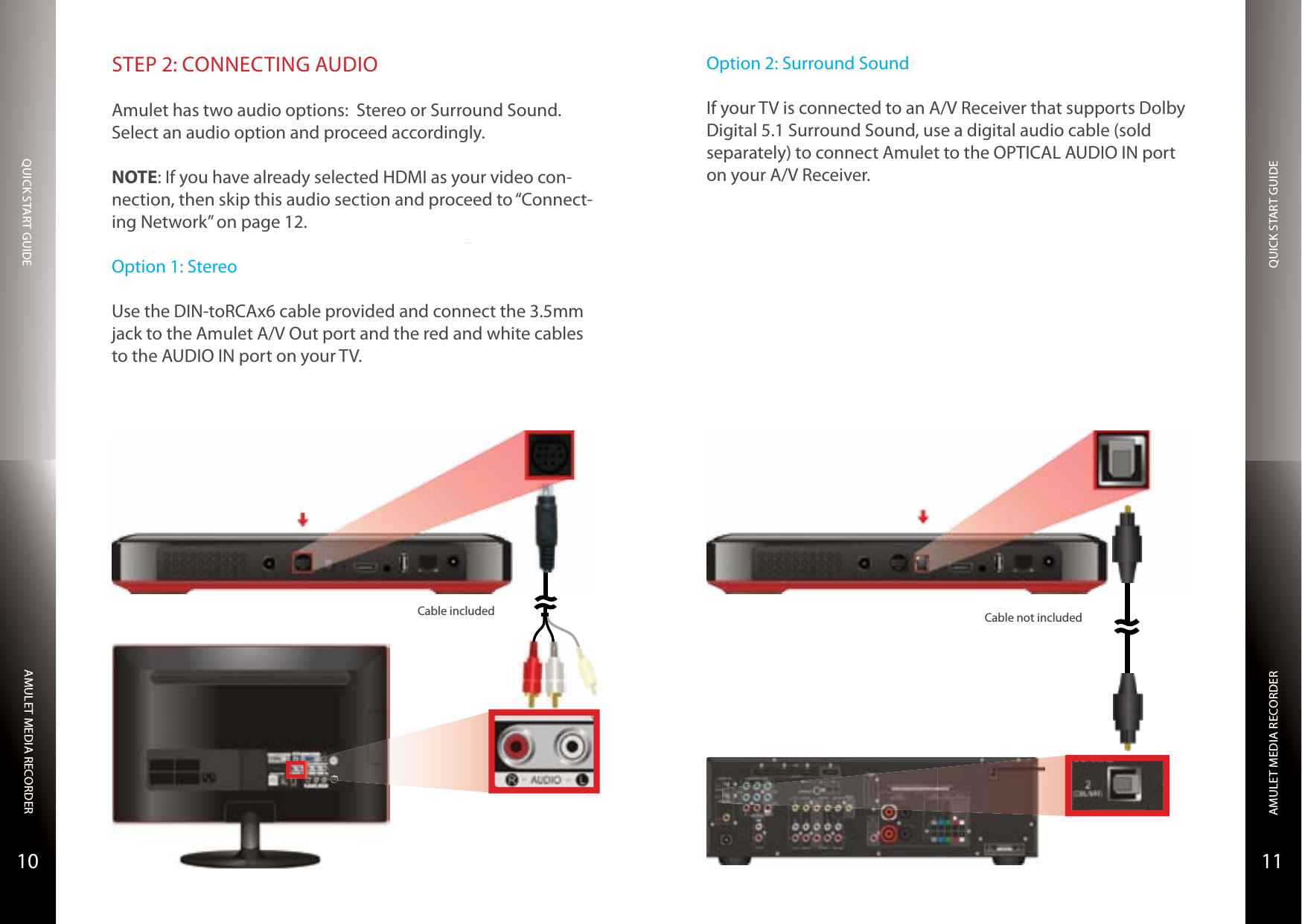 QUICK START GUIDEQUICK START GUIDEAMULET MEDIA RECORDERAMULET MEDIA RECORDER1110STEP 2: CONNECTING AUDIOAmulet has two audio options:  Stereo or Surround Sound. Select an audio option and proceed accordingly.NOTE: If you have already selected HDMI as your video con-nection, then skip this audio section and proceed to “Connect-ing Network” on page 12.Option 1: StereoUse the DIN-toRCAx6 cable provided and connect the 3.5mm jack to the Amulet A/V Out port and the red and white cables to the AUDIO IN port on your TV.S-VIDEOCable included Cable not includedOption 2: Surround SoundIf your TV is connected to an A/V Receiver that supports Dolby Digital 5.1 Surround Sound, use a digital audio cable (sold separately) to connect Amulet to the OPTICAL AUDIO IN port on your A/V Receiver.