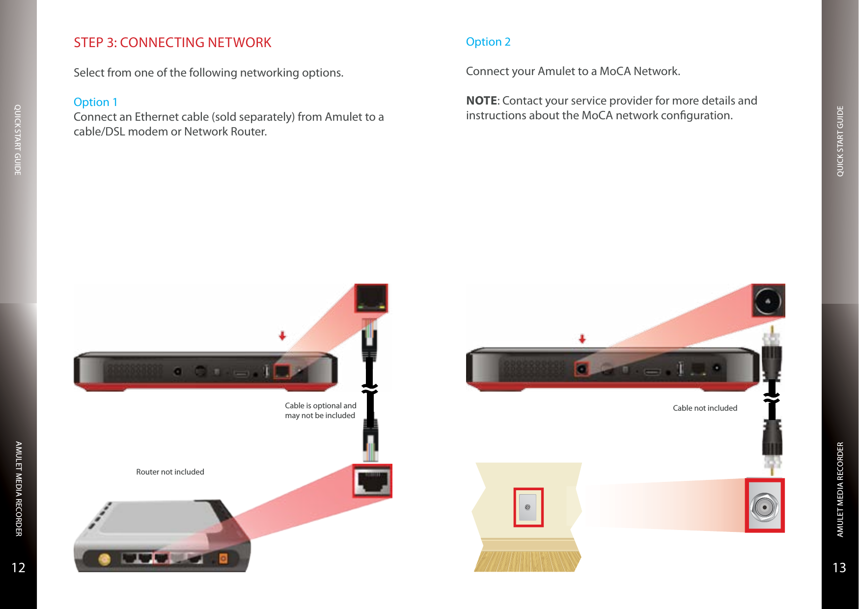 QUICK START GUIDEQUICK START GUIDEAMULET MEDIA RECORDERAMULET MEDIA RECORDER1312STEP 3: CONNECTING NETWORKSelect from one of the following networking options.Option 1Connect an Ethernet cable (sold separately) from Amulet to a cable/DSL modem or Network Router.Router not includedCable is optional and may not be includedOption 2Connect your Amulet to a MoCA Network.NOTE: Contact your service provider for more details and instructions about the MoCA network conguration.Cable not included