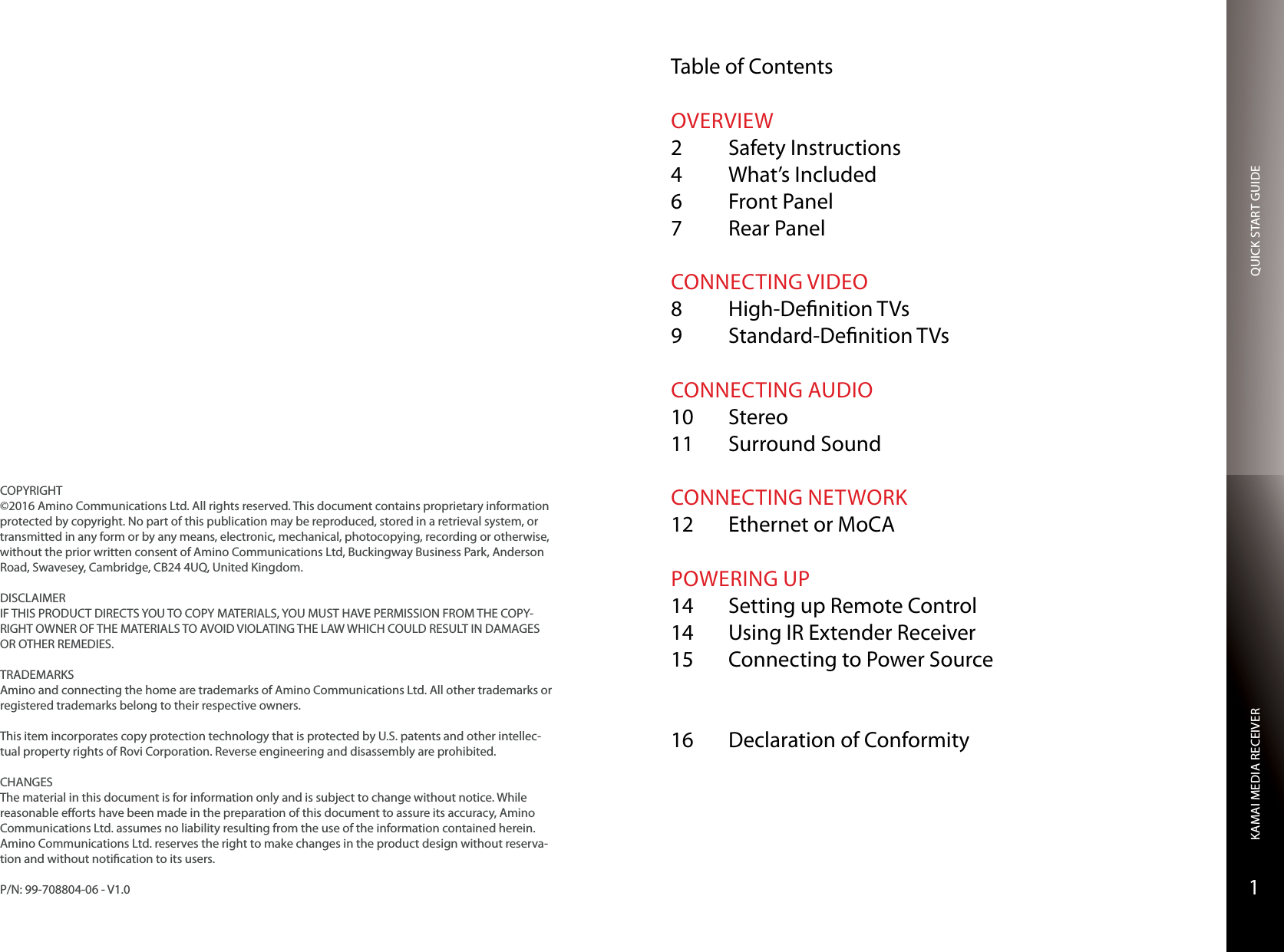 QUICK START GUIDEKAMAI MEDIA RECEIVER1COPYRIGHT©2016 Amino Communications Ltd. All rights reserved. This document contains proprietary information protected by copyright. No part of this publication may be reproduced, stored in a retrieval system, or transmitted in any form or by any means, electronic, mechanical, photocopying, recording or otherwise, without the prior written consent of Amino Communications Ltd, Buckingway Business Park, Anderson Road, Swavesey, Cambridge, CB24 4UQ, United Kingdom.DISCLAIMERIF THIS PRODUCT DIRECTS YOU TO COPY MATERIALS, YOU MUST HAVE PERMISSION FROM THE COPY-RIGHT OWNER OF THE MATERIALS TO AVOID VIOLATING THE LAW WHICH COULD RESULT IN DAMAGES OR OTHER REMEDIES.TRADEMARKSAmino and connecting the home are trademarks of Amino Communications Ltd. All other trademarks or registered trademarks belong to their respective owners.This item incorporates copy protection technology that is protected by U.S. patents and other intellec-tual property rights of Rovi Corporation. Reverse engineering and disassembly are prohibited.CHANGESThe material in this document is for information only and is subject to change without notice. While reasonable eorts have been made in the preparation of this document to assure its accuracy, Amino Communications Ltd. assumes no liability resulting from the use of the information contained herein.  Amino Communications Ltd. reserves the right to make changes in the product design without reserva-tion and without notication to its users.P/N: 99-708804-06 - V1.0Table of ContentsOVERVIEW2  Safety Instructions4  What’s Included6  Front Panel7  Rear PanelCONNECTING VIDEO8  High-Denition TVs9  Standard-Denition TVsCONNECTING AUDIO10 Stereo11  Surround SoundCONNECTING NETWORK12  Ethernet or MoCAPOWERING UP14  Setting up Remote Control14  Using IR Extender Receiver15  Connecting to Power Source 16  Declaration of Conformity