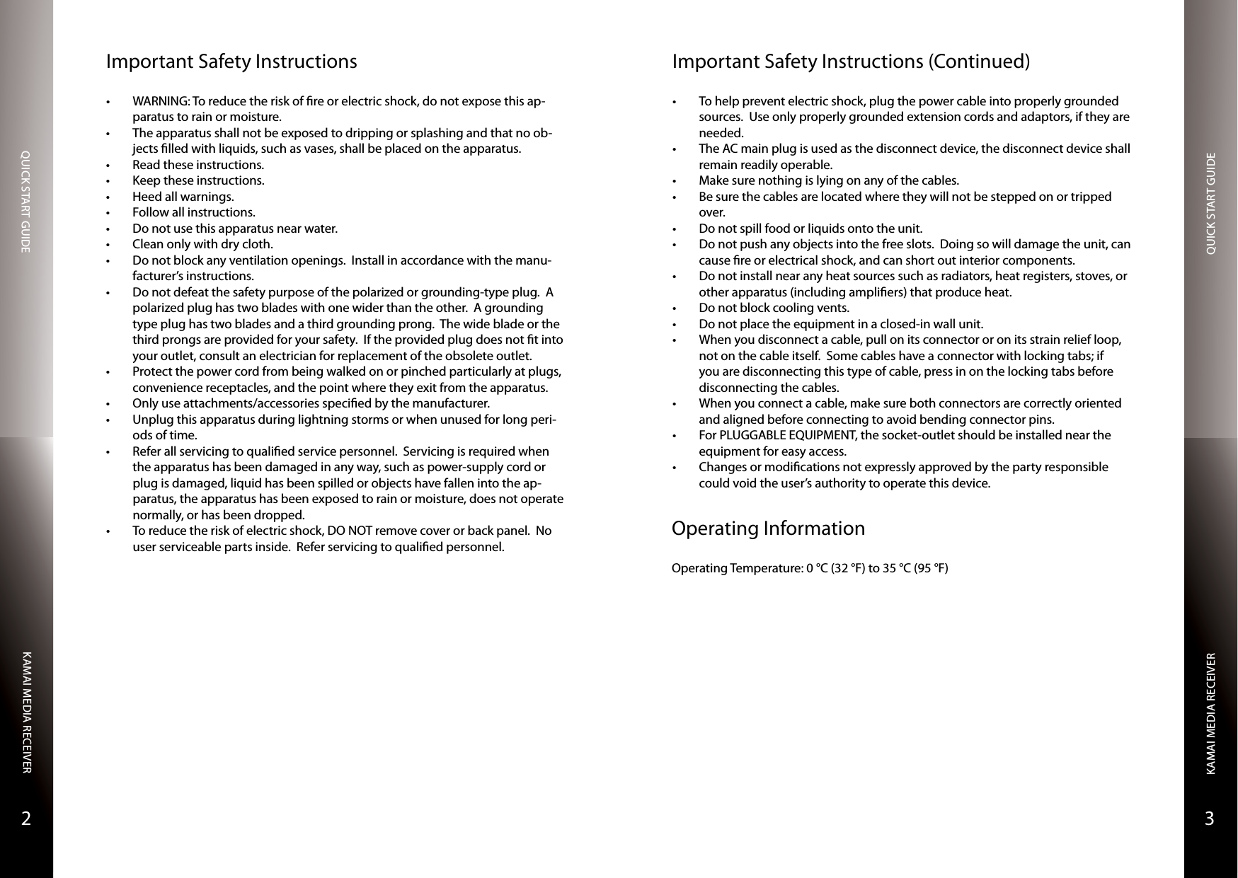 QUICK START GUIDEQUICK START GUIDEKAMAI MEDIA RECEIVERKAMAI MEDIA RECEIVER32Important Safety Instructions• WARNING: To reduce the risk of re or electric shock, do not expose this ap-paratus to rain or moisture.• The apparatus shall not be exposed to dripping or splashing and that no ob-jects lled with liquids, such as vases, shall be placed on the apparatus.• Read these instructions. • Keep these instructions. • Heed all warnings. • Follow all instructions. • Do not use this apparatus near water. • Clean only with dry cloth. • Do not block any ventilation openings.  Install in accordance with the manu-facturer’s instructions. • Do not defeat the safety purpose of the polarized or grounding-type plug.  A polarized plug has two blades with one wider than the other.  A grounding type plug has two blades and a third grounding prong.  The wide blade or the third prongs are provided for your safety.  If the provided plug does not t into your outlet, consult an electrician for replacement of the obsolete outlet. • Protect the power cord from being walked on or pinched particularly at plugs, convenience receptacles, and the point where they exit from the apparatus. • Only use attachments/accessories specied by the manufacturer. • Unplug this apparatus during lightning storms or when unused for long peri-ods of time. • Refer all servicing to qualied service personnel.  Servicing is required when the apparatus has been damaged in any way, such as power-supply cord or plug is damaged, liquid has been spilled or objects have fallen into the ap-paratus, the apparatus has been exposed to rain or moisture, does not operate normally, or has been dropped.• To reduce the risk of electric shock, DO NOT remove cover or back panel.  No user serviceable parts inside.  Refer servicing to qualied personnel.Important Safety Instructions (Continued)• To help prevent electric shock, plug the power cable into properly grounded sources.  Use only properly grounded extension cords and adaptors, if they are needed.• The AC main plug is used as the disconnect device, the disconnect device shall remain readily operable.• Make sure nothing is lying on any of the cables.• Be sure the cables are located where they will not be stepped on or tripped over.• Do not spill food or liquids onto the unit.• Do not push any objects into the free slots.  Doing so will damage the unit, can cause re or electrical shock, and can short out interior components.• Do not install near any heat sources such as radiators, heat registers, stoves, or other apparatus (including ampliers) that produce heat.• Do not block cooling vents.• Do not place the equipment in a closed-in wall unit.• When you disconnect a cable, pull on its connector or on its strain relief loop, not on the cable itself.  Some cables have a connector with locking tabs; if you are disconnecting this type of cable, press in on the locking tabs before disconnecting the cables.• When you connect a cable, make sure both connectors are correctly oriented and aligned before connecting to avoid bending connector pins.• For PLUGGABLE EQUIPMENT, the socket-outlet should be installed near the equipment for easy access.• Changes or modications not expressly approved by the party responsible could void the user’s authority to operate this device.Operating InformationOperating Temperature: 0 °C (32 °F) to 35 °C (95 °F)