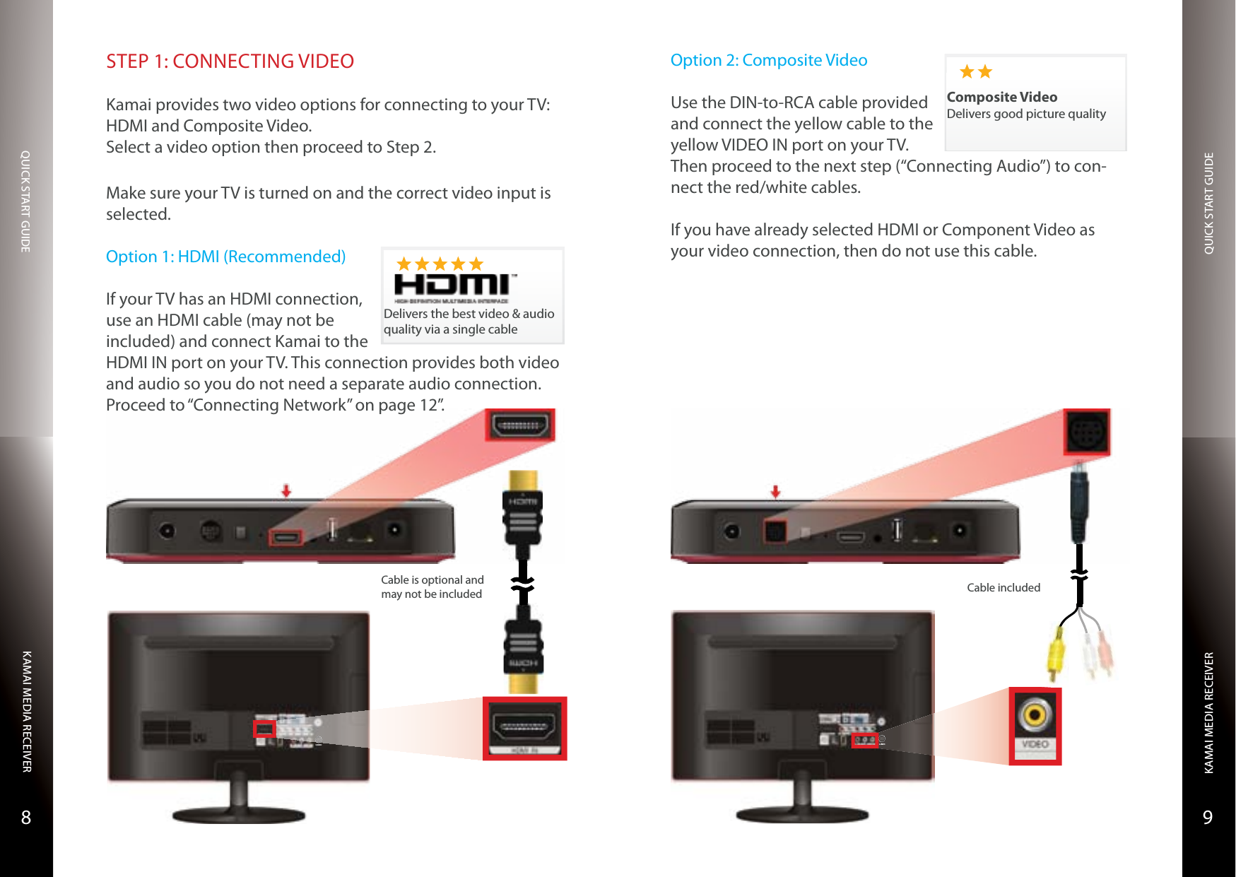 QUICK START GUIDEQUICK START GUIDEKAMAI MEDIA RECEIVERKAMAI MEDIA RECEIVER98STEP 1: CONNECTING VIDEOKamai provides two video options for connecting to your TV: HDMI and Composite Video.Select a video option then proceed to Step 2.Make sure your TV is turned on and the correct video input is selected.Option 1: HDMI (Recommended)If your TV has an HDMI connection, use an HDMI cable (may not be included) and connect Kamai to the HDMI IN port on your TV. This connection provides both video and audio so you do not need a separate audio connection. Proceed to “Connecting Network” on page 12”.Delivers the best video &amp; audio quality via a single cableS-VIDEOCable is optional and may not be includedOption 2: Composite VideoUse the DIN-to-RCA cable provided and connect the yellow cable to the yellow VIDEO IN port on your TV. Then proceed to the next step (“Connecting Audio”) to con-nect the red/white cables.If you have already selected HDMI or Component Video as your video connection, then do not use this cable.Composite VideoDelivers good picture qualityCable includedS-VIDEO