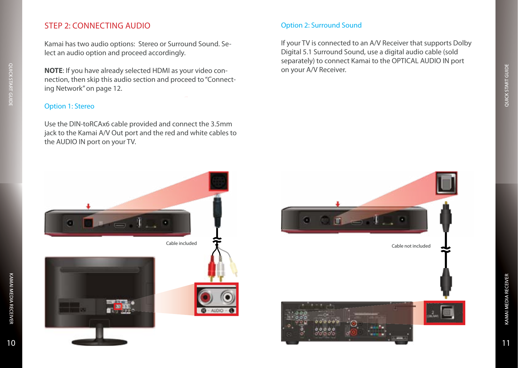 QUICK START GUIDEQUICK START GUIDEKAMAI MEDIA RECEIVERKAMAI MEDIA RECEIVER1110STEP 2: CONNECTING AUDIOKamai has two audio options:  Stereo or Surround Sound. Se-lect an audio option and proceed accordingly.NOTE: If you have already selected HDMI as your video con-nection, then skip this audio section and proceed to “Connect-ing Network” on page 12.Option 1: StereoUse the DIN-toRCAx6 cable provided and connect the 3.5mm jack to the Kamai A/V Out port and the red and white cables to the AUDIO IN port on your TV.S-VIDEOCable included Cable not includedOption 2: Surround SoundIf your TV is connected to an A/V Receiver that supports Dolby Digital 5.1 Surround Sound, use a digital audio cable (sold separately) to connect Kamai to the OPTICAL AUDIO IN port on your A/V Receiver.