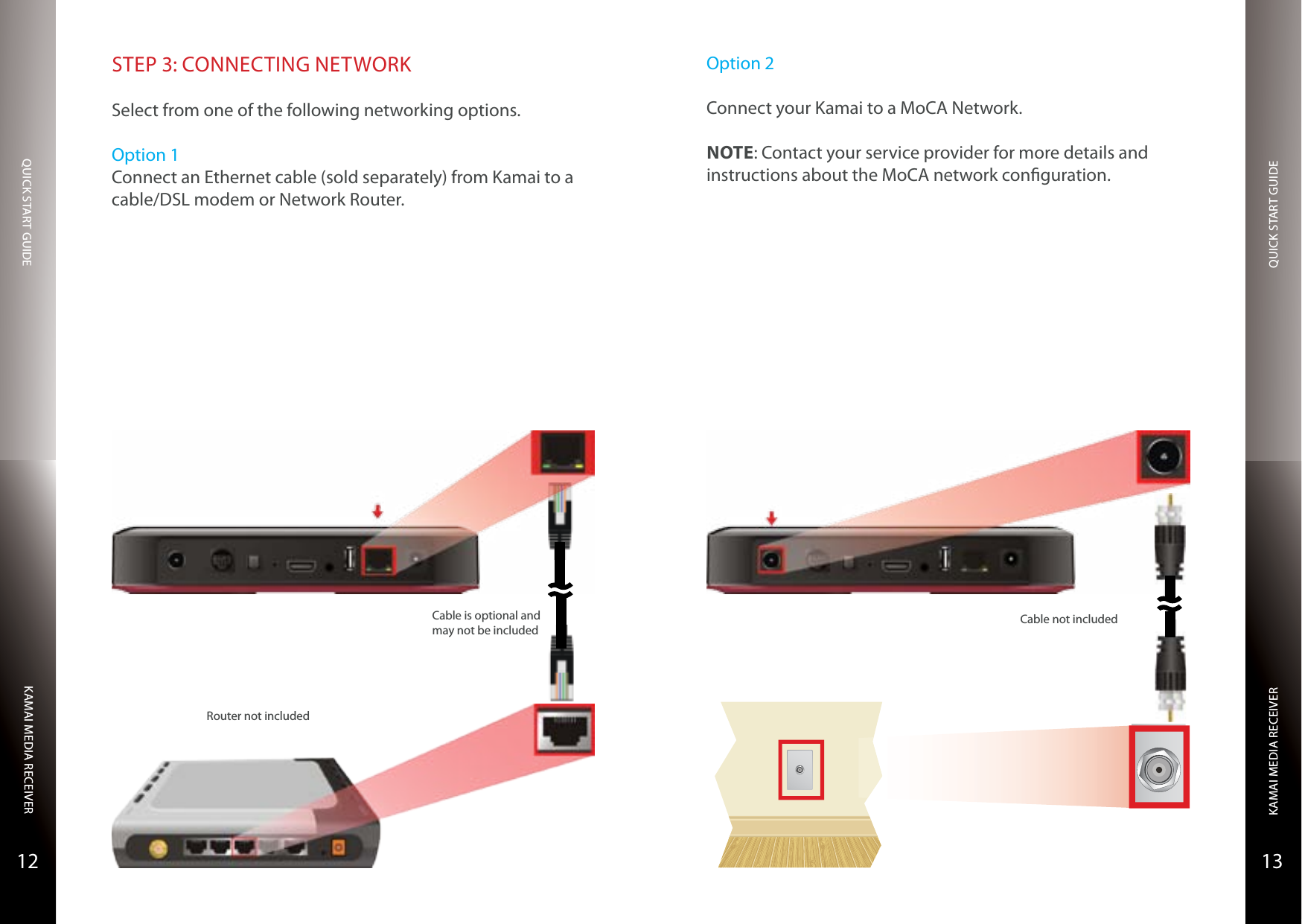 QUICK START GUIDEQUICK START GUIDEKAMAI MEDIA RECEIVERKAMAI MEDIA RECEIVER1312STEP 3: CONNECTING NETWORKSelect from one of the following networking options.Option 1Connect an Ethernet cable (sold separately) from Kamai to a cable/DSL modem or Network Router.Router not includedCable is optional and may not be includedOption 2Connect your Kamai to a MoCA Network.NOTE: Contact your service provider for more details and instructions about the MoCA network conguration.Cable not included