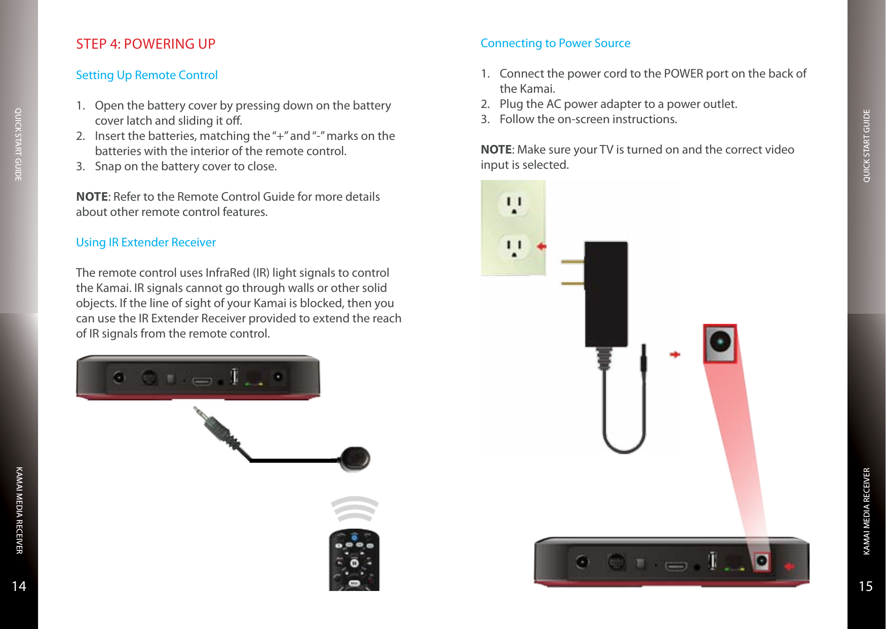 QUICK START GUIDEQUICK START GUIDEKAMAI MEDIA RECEIVERKAMAI MEDIA RECEIVER1514STEP 4: POWERING UPSetting Up Remote Control1.  Open the battery cover by pressing down on the battery cover latch and sliding it o.2.  Insert the batteries, matching the “+” and “-” marks on the batteries with the interior of the remote control.3.  Snap on the battery cover to close.NOTE: Refer to the Remote Control Guide for more details about other remote control features.Using IR Extender ReceiverThe remote control uses InfraRed (IR) light signals to control the Kamai. IR signals cannot go through walls or other solid objects. If the line of sight of your Kamai is blocked, then you can use the IR Extender Receiver provided to extend the reach of IR signals from the remote control.Connecting to Power Source1.  Connect the power cord to the POWER port on the back of the Kamai.2.  Plug the AC power adapter to a power outlet.3.  Follow the on-screen instructions.NOTE: Make sure your TV is turned on and the correct video input is selected.