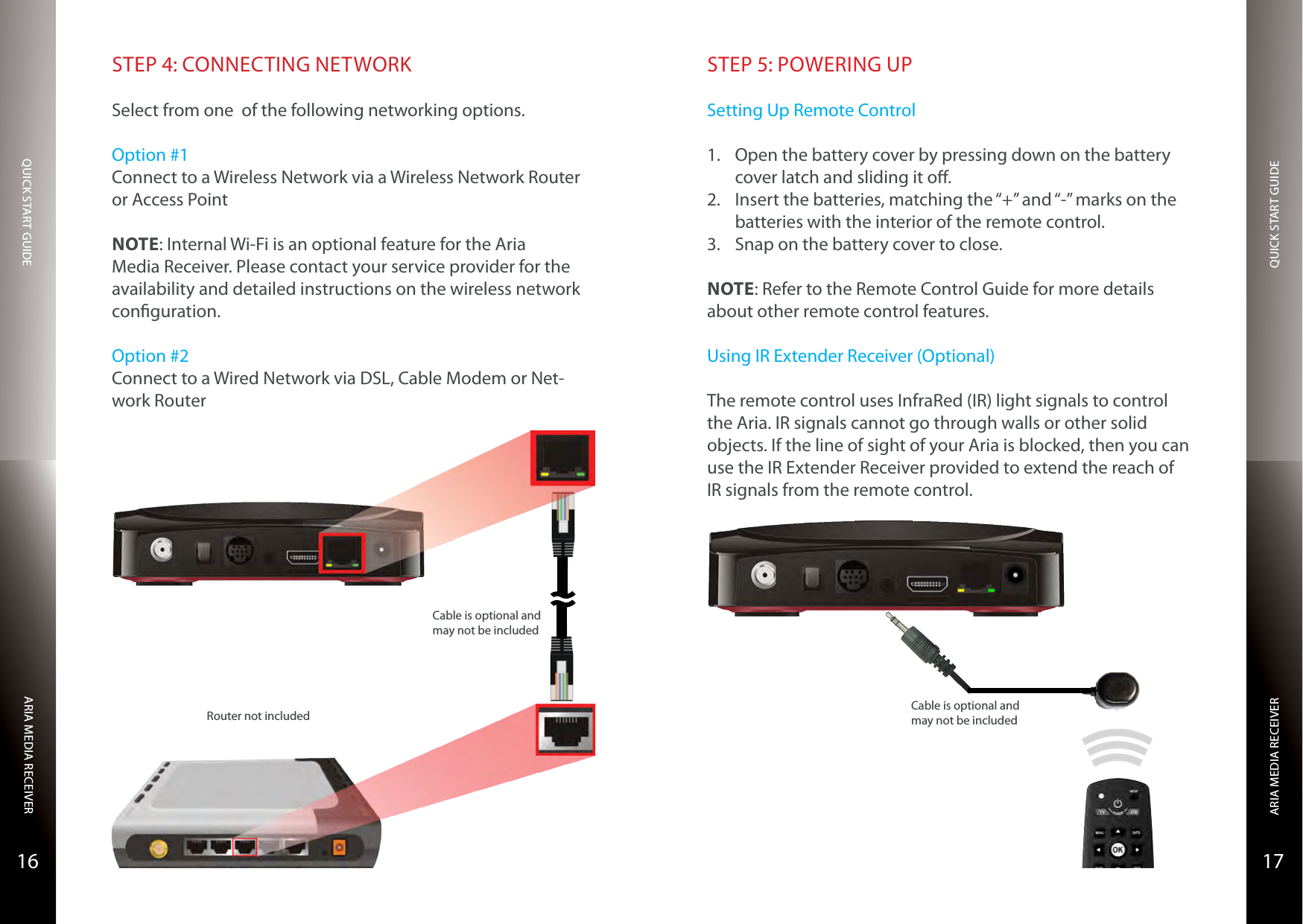 QUICK START GUIDEQUICK START GUIDEARIA MEDIA RECEIVERARIA MEDIA RECEIVER1716STEP 4: CONNECTING NETWORKSelect from one  of the following networking options.Option #1Connect to a Wireless Network via a Wireless Network Router or Access PointNOTE: Internal Wi-Fi is an optional feature for the Aria Media Receiver. Please contact your service provider for the availability and detailed instructions on the wireless network conguration.Option #2Connect to a Wired Network via DSL, Cable Modem or Net-work RouterRouter not includedCable is optional and may not be includedSTEP 5: POWERING UPSetting Up Remote Control1.  Open the battery cover by pressing down on the battery cover latch and sliding it o.2.  Insert the batteries, matching the “+” and “-” marks on the batteries with the interior of the remote control.3.  Snap on the battery cover to close.NOTE: Refer to the Remote Control Guide for more details about other remote control features.Using IR Extender Receiver (Optional)The remote control uses InfraRed (IR) light signals to control the Aria. IR signals cannot go through walls or other solid objects. If the line of sight of your Aria is blocked, then you can use the IR Extender Receiver provided to extend the reach of IR signals from the remote control.Cable is optional and may not be included