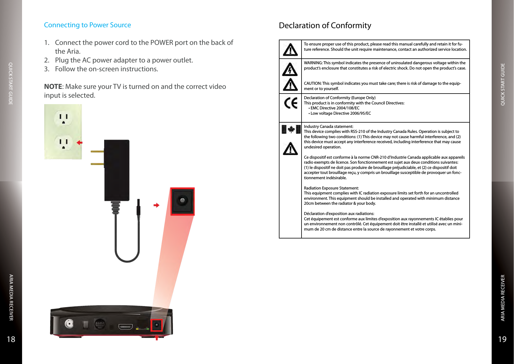 QUICK START GUIDEQUICK START GUIDEARIA MEDIA RECEIVERARIA MEDIA RECEIVER1918Connecting to Power Source1.  Connect the power cord to the POWER port on the back of the Aria.2.  Plug the AC power adapter to a power outlet.3.  Follow the on-screen instructions.NOTE: Make sure your TV is turned on and the correct video input is selected.Declaration of ConformityTo ensure proper use of this product, please read this manual carefully and retain it for fu-ture reference. Should the unit require maintenance, contact an authorized service location.WARNING: This symbol indicates the presence of uninsulated dangerous voltage within the product’s enclosure that constitutes a risk of electric shock. Do not open the product’s case.CAUTION: This symbol indicates you must take care; there is risk of damage to the equip-ment or to yourself.Declaration of Conformity (Europe Only)This product is in conformity with the Council Directives:•EMCDirective2004/108/EC•LowvoltageDirective2006/95/ECIndustry Canada statement:This device complies with RSS-210 of the Industry Canada Rules. Operation is subject to the following two conditions: (1) This device may not cause harmful interference, and (2) this device must accept any interference received, including interference that may cause undesired operation.Ce dispositif est conforme à la norme CNR-210 d’Industrie Canada applicable aux appareils radio exempts de licence. Son fonctionnement est sujet aux deux conditions suivantes: (1) le dispositif ne doit pas produire de brouillage préjudiciable, et (2) ce dispositif doit accepter tout brouillage reçu, y compris un brouillage susceptible de provoquer un fonc-tionnement indésirable. Radiation Exposure Statement:This equipment complies with IC radiation exposure limits set forth for an uncontrolled environment. This equipment should be installed and operated with minimum distance 20cm between the radiator &amp; your body.Déclaration d’exposition aux radiations:Cet équipement est conforme aux limites d’exposition aux rayonnements IC établies pour un environnement non contrôlé. Cet équipement doit être installé et utilisé avec un mini-mum de 20 cm de distance entre la source de rayonnement et votre corps.