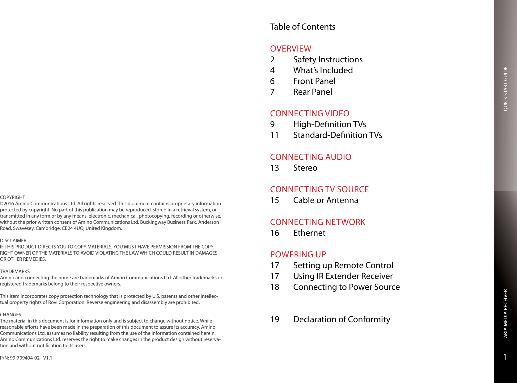 QUICK START GUIDEARIA MEDIA RECEIVER1COPYRIGHT©2016 Amino Communications Ltd. All rights reserved. This document contains proprietary information protected by copyright. No part of this publication may be reproduced, stored in a retrieval system, or transmitted in any form or by any means, electronic, mechanical, photocopying, recording or otherwise, without the prior written consent of Amino Communications Ltd, Buckingway Business Park, Anderson Road, Swavesey, Cambridge, CB24 4UQ, United Kingdom.DISCLAIMERIF THIS PRODUCT DIRECTS YOU TO COPY MATERIALS, YOU MUST HAVE PERMISSION FROM THE COPY-RIGHT OWNER OF THE MATERIALS TO AVOID VIOLATING THE LAW WHICH COULD RESULT IN DAMAGES OR OTHER REMEDIES.TRADEMARKSAmino and connecting the home are trademarks of Amino Communications Ltd. All other trademarks or registered trademarks belong to their respective owners.This item incorporates copy protection technology that is protected by U.S. patents and other intellec-tual property rights of Rovi Corporation. Reverse engineering and disassembly are prohibited.CHANGESThe material in this document is for information only and is subject to change without notice. While reasonable eorts have been made in the preparation of this document to assure its accuracy, Amino Communications Ltd. assumes no liability resulting from the use of the information contained herein.  Amino Communications Ltd. reserves the right to make changes in the product design without reserva-tion and without notication to its users.P/N: 99-709404-02 - V1.1Table of ContentsOVERVIEW2  Safety Instructions4  What’s Included6  Front Panel7  Rear PanelCONNECTING VIDEO9  High-Denition TVs11  Standard-Denition TVsCONNECTING AUDIO13 StereoCONNECTING TV SOURCE15  Cable or AntennaCONNECTING NETWORK16 EthernetPOWERING UP17  Setting up Remote Control17  Using IR Extender Receiver18  Connecting to Power Source 19  Declaration of Conformity