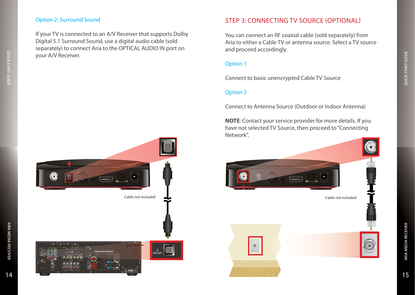 QUICK START GUIDEQUICK START GUIDEARIA MEDIA RECEIVERARIA MEDIA RECEIVER1514Cable not includedOption 2: Surround SoundIf your TV is connected to an A/V Receiver that supports Dolby Digital 5.1 Surround Sound, use a digital audio cable (sold separately) to connect Aria to the OPTICAL AUDIO IN port on your A/V Receiver.STEP 3: CONNECTING TV SOURCE OPTIONALYou can connect an RF coaxial cable (sold separately) from Aria to either a Cable TV or antenna source. Select a TV source and proceed accordingly.Option 1Connect to basic unencrypted Cable TV SourceOption 2Connect to Antenna Source (Outdoor or Indoor Antenna)NOTE: Contact your service provider for more details. If you have not selected TV Source, then proceed to “Connecting Network”.Cable not included