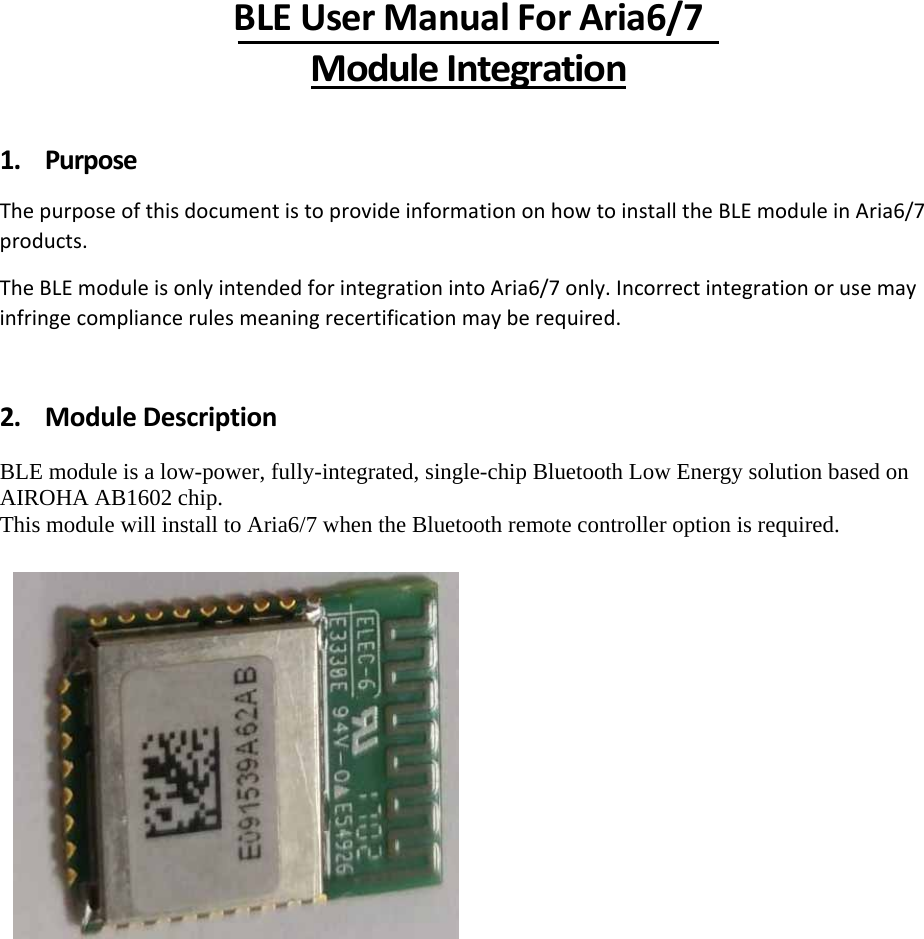 BLEUserManualForAria6/7ModuleIntegration1. PurposeThepurposeofthisdocumentistoprovideinformationonhowtoinstalltheBLEmoduleinAria6/7products.TheBLEmoduleisonlyintendedforintegrationintoAria6/7only.Incorrectintegrationorusemayinfringecompliancerulesmeaningrecertificationmayberequired.2. ModuleDescription BLE module is a low-power, fully-integrated, single-chip Bluetooth Low Energy solution based on AIROHA AB1602 chip. This module will install to Aria6/7 when the Bluetooth remote controller option is required.          