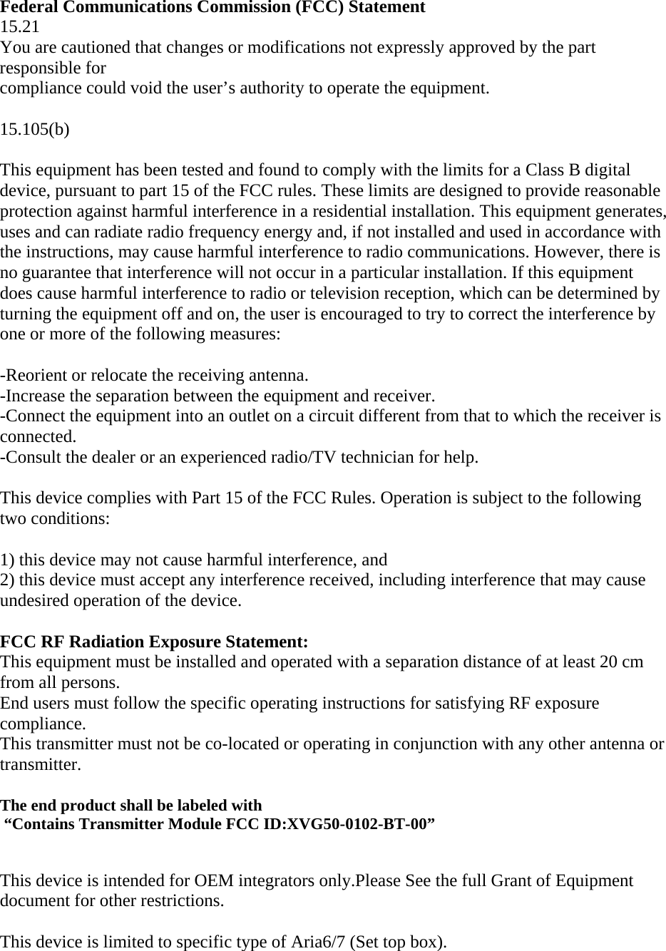 Federal Communications Commission (FCC) Statement 15.21 You are cautioned that changes or modifications not expressly approved by the part responsible for compliance could void the user’s authority to operate the equipment.  15.105(b)  This equipment has been tested and found to comply with the limits for a Class B digital device, pursuant to part 15 of the FCC rules. These limits are designed to provide reasonable protection against harmful interference in a residential installation. This equipment generates, uses and can radiate radio frequency energy and, if not installed and used in accordance with the instructions, may cause harmful interference to radio communications. However, there is no guarantee that interference will not occur in a particular installation. If this equipment does cause harmful interference to radio or television reception, which can be determined by turning the equipment off and on, the user is encouraged to try to correct the interference by one or more of the following measures:  -Reorient or relocate the receiving antenna. -Increase the separation between the equipment and receiver. -Connect the equipment into an outlet on a circuit different from that to which the receiver is connected. -Consult the dealer or an experienced radio/TV technician for help.  This device complies with Part 15 of the FCC Rules. Operation is subject to the following two conditions:  1) this device may not cause harmful interference, and 2) this device must accept any interference received, including interference that may cause undesired operation of the device.  FCC RF Radiation Exposure Statement: This equipment must be installed and operated with a separation distance of at least 20 cm from all persons.  End users must follow the specific operating instructions for satisfying RF exposure compliance.  This transmitter must not be co-located or operating in conjunction with any other antenna or transmitter.  The end product shall be labeled with   “Contains Transmitter Module FCC ID:XVG50-0102-BT-00”   This device is intended for OEM integrators only.Please See the full Grant of Equipment document for other restrictions.  This device is limited to specific type of Aria6/7 (Set top box).  