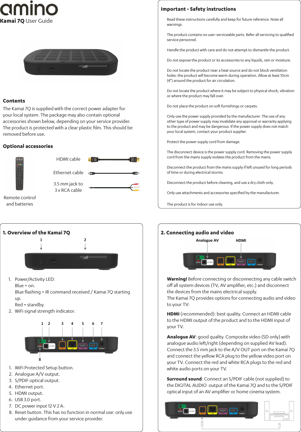 Warning! Before connecting or disconnecting any cable switch oﬀ all system devices (TV, AV ampliﬁer, etc.) and disconnect the devices from the mains electrical supply. The Kamai 7Q provides options for connecting audio and video to your TV:HDMI (recommended): best quality. Connect an HDMI cable to the HDMI output of the product and to the HDMI input of your TV.Analogue AV: good quality. Composite video (SD only) with analogue audio left/right (depending on supplied AV lead). Connect the 3.5 mm jack to the A/V OUT port on the Kamai 7Q and connect the yellow RCA plug to the yellow video port on your TV. Connect the red and white RCA plugs to the red and white audio ports on your TV. Surround sound: Connect an S/PDIF cable (not supplied) to the DIGITAL AUDIO  output of the Kamai 7Q and to the S/PDIF optical input of an AV ampliﬁer or home cinema system.1.2.3.4.5.6.7.8.WiFi Protected Setup button.Analogue A/V output.S/PDIF optical output.Ethernet port.HDMI output. USB 3.0 port.DC power input 12 V 2 A.Reset button. This has no function in normal use: only use under guidance from your service provider.The Kamai 7Q is supplied with the correct power adapter for your local system. The package may also contain optional accessories shown below, depending on your service provider.The product is protected with a clear plastic ﬁlm. This should be removed before use.Power/Activity LED: Blue = on.Blue ﬂashing = IR command received / Kamai 7Q starting up. Red = standby.WiFi signal strength indicator. 1.2.Read these instructions carefully and keep for future reference. Note all warnings.The product contains no user-serviceable parts. Refer all servicing to qualiﬁed  service personnel.Handle the product with care and do not attempt to dismantle the product.Do not expose the product or its accessories to any liquids, rain or moisture.Do not locate the product near a heat source and do not block ventilation holes: the product will become warm during operation. Allow at least 10cm (4”) around the product for air circulation.Do not locate the product where it may be subject to physical shock, vibration or where the product may fall over.Do not place the product on soft furnishings or carpets.Only use the power supply provided by the manufacturer. The use of any other type of power supply may invalidate any approval or warranty applying to the product and may be dangerous. If the power supply does not match your local system, contact your product supplier.Protect the power supply cord from damage. The disconnect device is the power supply cord. Removing the power supply cord from the mains supply isolates the product from the mains.Disconnect the product from the mains supply if left unused for long periods of time or during electrical storms.Disconnect the product before cleaning, and use a dry cloth only.Only use attachments and accessories speciﬁed by the manufacturer.The product is for indoor use only.Kamai 7Q User GuideContentsOptional accessories1. Overview of the Kamai 7Q 2. Connecting audio and videoImportant - Safety instructionsRemote control and batteriesHDMI cable3.5 mm jack to 3 x RCA cableEthernet cable