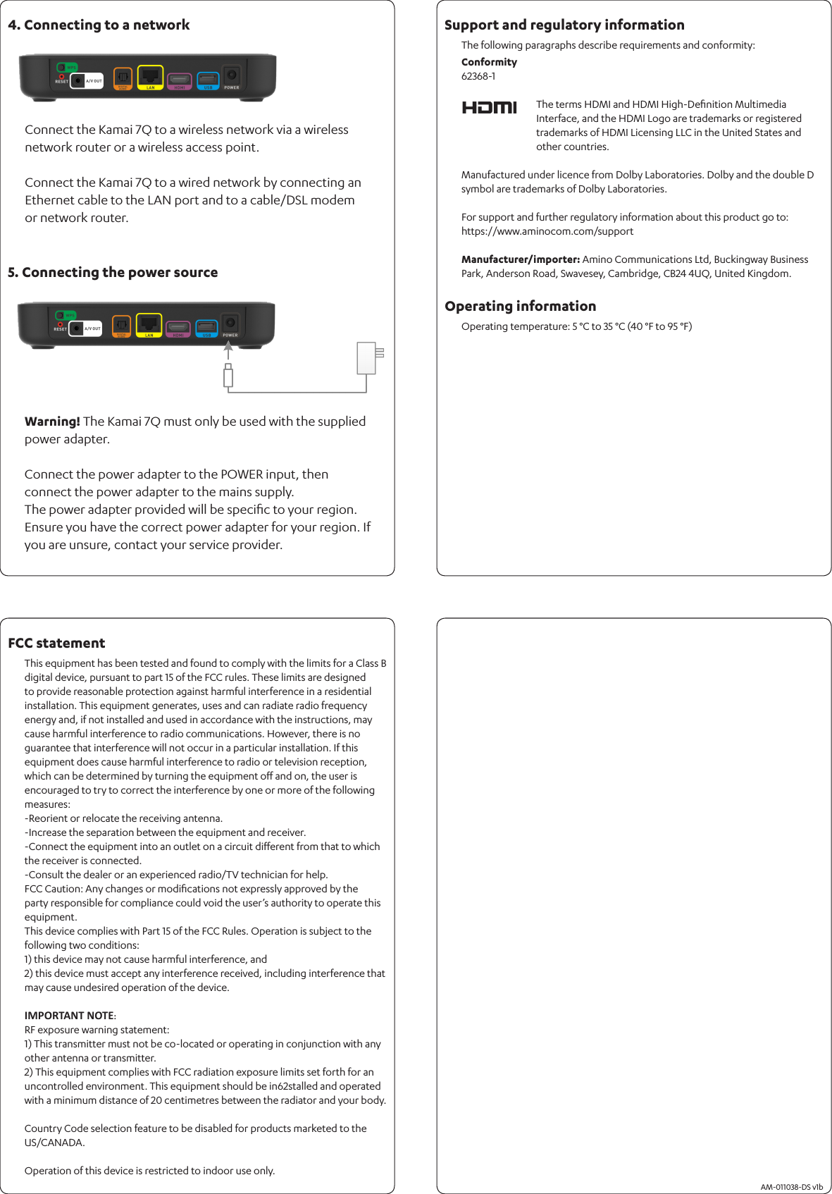 Connect the Kamai 7Q to a wireless network via a wireless network router or a wireless access point.Connect the Kamai 7Q to a wired network by connecting an Ethernet cable to the LAN port and to a cable/DSL modem or network router.Warning! The Kamai 7Q must only be used with the supplied power adapter.Connect the power adapter to the POWER input, then connect the power adapter to the mains supply. The power adapter provided will be speciﬁc to your region. Ensure you have the correct power adapter for your region. If you are unsure, contact your service provider.The following paragraphs describe requirements and conformity:       AM-011038-DS v1bFCC statement4. Connecting to a network5. Connecting the power sourceSupport and regulatory informationOperating information This equipment has been tested and found to comply with the limits for a Class B digital device, pursuant to part 15 of the FCC rules. These limits are designed to provide reasonable protection against harmful interference in a residential installation. This equipment generates, uses and can radiate radio frequency energy and, if not installed and used in accordance with the instructions, may cause harmful interference to radio communications. However, there is no guarantee that interference will not occur in a particular installation. If this equipment does cause harmful interference to radio or television reception, which can be determined by turning the equipment oﬀ and on, the user is encouraged to try to correct the interference by one or more of the following measures:-Reorient or relocate the receiving antenna.-Increase the separation between the equipment and receiver.-Connect the equipment into an outlet on a circuit diﬀerent from that to which the receiver is connected.-Consult the dealer or an experienced radio/TV technician for help.FCC Caution: Any changes or modiﬁcations not expressly approved by the party responsible for compliance could void the user’s authority to operate this equipment.This device complies with Part 15 of the FCC Rules. Operation is subject to the following two conditions:1) this device may not cause harmful interference, and2) this device must accept any interference received, including interference that may cause undesired operation of the device.IMPORTANT NOTE:RF exposure warning statement:1) This transmitter must not be co-located or operating in conjunction with any other antenna or transmitter.2) This equipment complies with FCC radiation exposure limits set forth for an uncontrolled environment. This equipment should be in62stalled and operated with a minimum distance of 20 centimetres between the radiator and your body.Country Code selection feature to be disabled for products marketed to the US/CANADA.Operation of this device is restricted to indoor use only.Operating temperature: 5 °C to 35 °C (40 °F to 95 °F) The terms HDMI and HDMI High-Deﬁnition Multimedia Interface, and the HDMI Logo are trademarks or registered trademarks of HDMI Licensing LLC in the United States and other countries.Manufactured under licence from Dolby Laboratories. Dolby and the double D symbol are trademarks of Dolby Laboratories. For support and further regulatory information about this product go to: https://www.aminocom.com/supportManufacturer/importer: Amino Communications Ltd, Buckingway Business Park, Anderson Road, Swavesey, Cambridge, CB24 4UQ, United Kingdom.Conformity62368-1