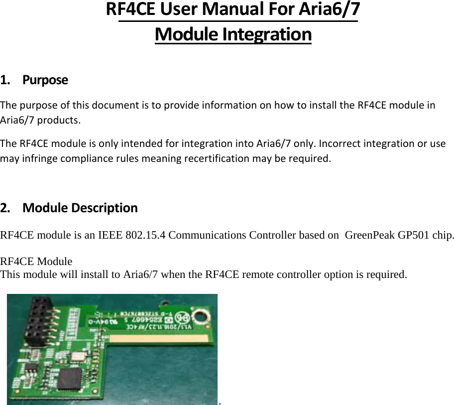 RF4CEUserManualForAria6/7ModuleIntegration1. PurposeThepurposeofthisdocumentistoprovideinformationonhowtoinstalltheRF4CEmoduleinAria6/7products.TheRF4CEmoduleisonlyintendedforintegrationintoAria6/7only.Incorrectintegrationorusemayinfringecompliancerulesmeaningrecertificationmayberequired.2. ModuleDescription RF4CE module is an IEEE 802.15.4 Communications Controller based on  GreenPeak GP501 chip.  RF4CE Module  This module will install to Aria6/7 when the RF4CE remote controller option is required.   .           