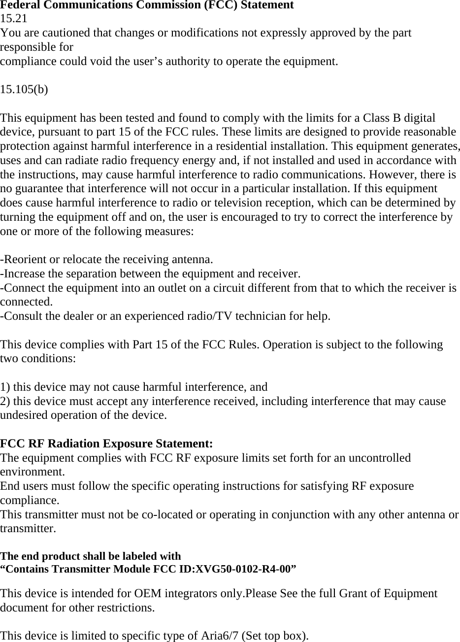  Federal Communications Commission (FCC) Statement 15.21 You are cautioned that changes or modifications not expressly approved by the part responsible for compliance could void the user’s authority to operate the equipment.  15.105(b)  This equipment has been tested and found to comply with the limits for a Class B digital device, pursuant to part 15 of the FCC rules. These limits are designed to provide reasonable protection against harmful interference in a residential installation. This equipment generates, uses and can radiate radio frequency energy and, if not installed and used in accordance with the instructions, may cause harmful interference to radio communications. However, there is no guarantee that interference will not occur in a particular installation. If this equipment does cause harmful interference to radio or television reception, which can be determined by turning the equipment off and on, the user is encouraged to try to correct the interference by one or more of the following measures:  -Reorient or relocate the receiving antenna. -Increase the separation between the equipment and receiver. -Connect the equipment into an outlet on a circuit different from that to which the receiver is connected. -Consult the dealer or an experienced radio/TV technician for help.  This device complies with Part 15 of the FCC Rules. Operation is subject to the following two conditions:  1) this device may not cause harmful interference, and 2) this device must accept any interference received, including interference that may cause undesired operation of the device.  FCC RF Radiation Exposure Statement: The equipment complies with FCC RF exposure limits set forth for an uncontrolled environment. End users must follow the specific operating instructions for satisfying RF exposure compliance.  This transmitter must not be co-located or operating in conjunction with any other antenna or transmitter.  The end product shall be labeled with  “Contains Transmitter Module FCC ID:XVG50-0102-R4-00”  This device is intended for OEM integrators only.Please See the full Grant of Equipment document for other restrictions.  This device is limited to specific type of Aria6/7 (Set top box).  