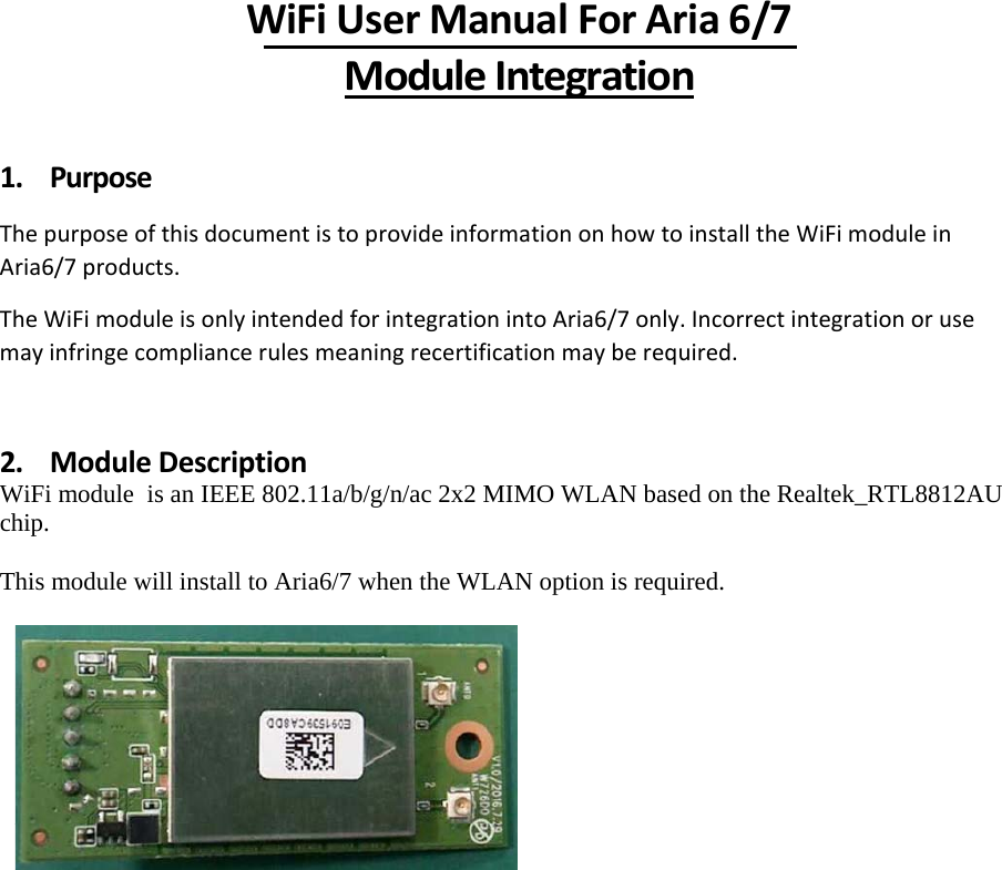 WiFiUserManualForAria6/7ModuleIntegration1. PurposeThepurposeofthisdocumentistoprovideinformationonhowtoinstalltheWiFimoduleinAria6/7products.TheWiFimoduleisonlyintendedforintegrationintoAria6/7only.Incorrectintegrationorusemayinfringecompliancerulesmeaningrecertificationmayberequired.2. ModuleDescriptionWiFi module  is an IEEE 802.11a/b/g/n/ac 2x2 MIMO WLAN based on the Realtek_RTL8812AU chip.  This module will install to Aria6/7 when the WLAN option is required.               