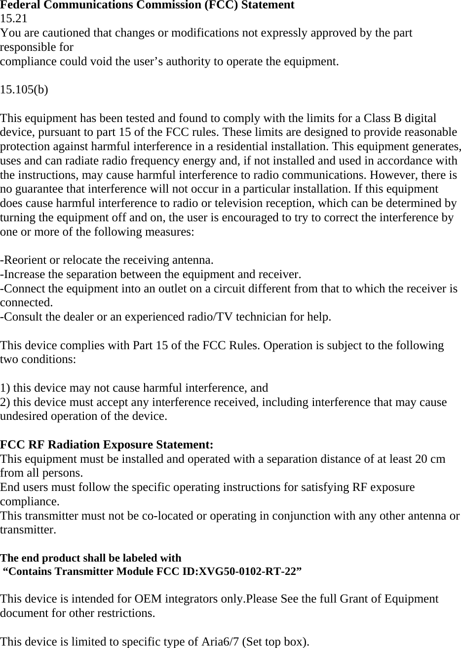  Federal Communications Commission (FCC) Statement 15.21 You are cautioned that changes or modifications not expressly approved by the part responsible for compliance could void the user’s authority to operate the equipment.  15.105(b)  This equipment has been tested and found to comply with the limits for a Class B digital device, pursuant to part 15 of the FCC rules. These limits are designed to provide reasonable protection against harmful interference in a residential installation. This equipment generates, uses and can radiate radio frequency energy and, if not installed and used in accordance with the instructions, may cause harmful interference to radio communications. However, there is no guarantee that interference will not occur in a particular installation. If this equipment does cause harmful interference to radio or television reception, which can be determined by turning the equipment off and on, the user is encouraged to try to correct the interference by one or more of the following measures:  -Reorient or relocate the receiving antenna. -Increase the separation between the equipment and receiver. -Connect the equipment into an outlet on a circuit different from that to which the receiver is connected. -Consult the dealer or an experienced radio/TV technician for help.  This device complies with Part 15 of the FCC Rules. Operation is subject to the following two conditions:  1) this device may not cause harmful interference, and 2) this device must accept any interference received, including interference that may cause undesired operation of the device.  FCC RF Radiation Exposure Statement: This equipment must be installed and operated with a separation distance of at least 20 cm from all persons. End users must follow the specific operating instructions for satisfying RF exposure compliance.  This transmitter must not be co-located or operating in conjunction with any other antenna or transmitter.  The end product shall be labeled with   “Contains Transmitter Module FCC ID:XVG50-0102-RT-22”  This device is intended for OEM integrators only.Please See the full Grant of Equipment document for other restrictions.  This device is limited to specific type of Aria6/7 (Set top box).    