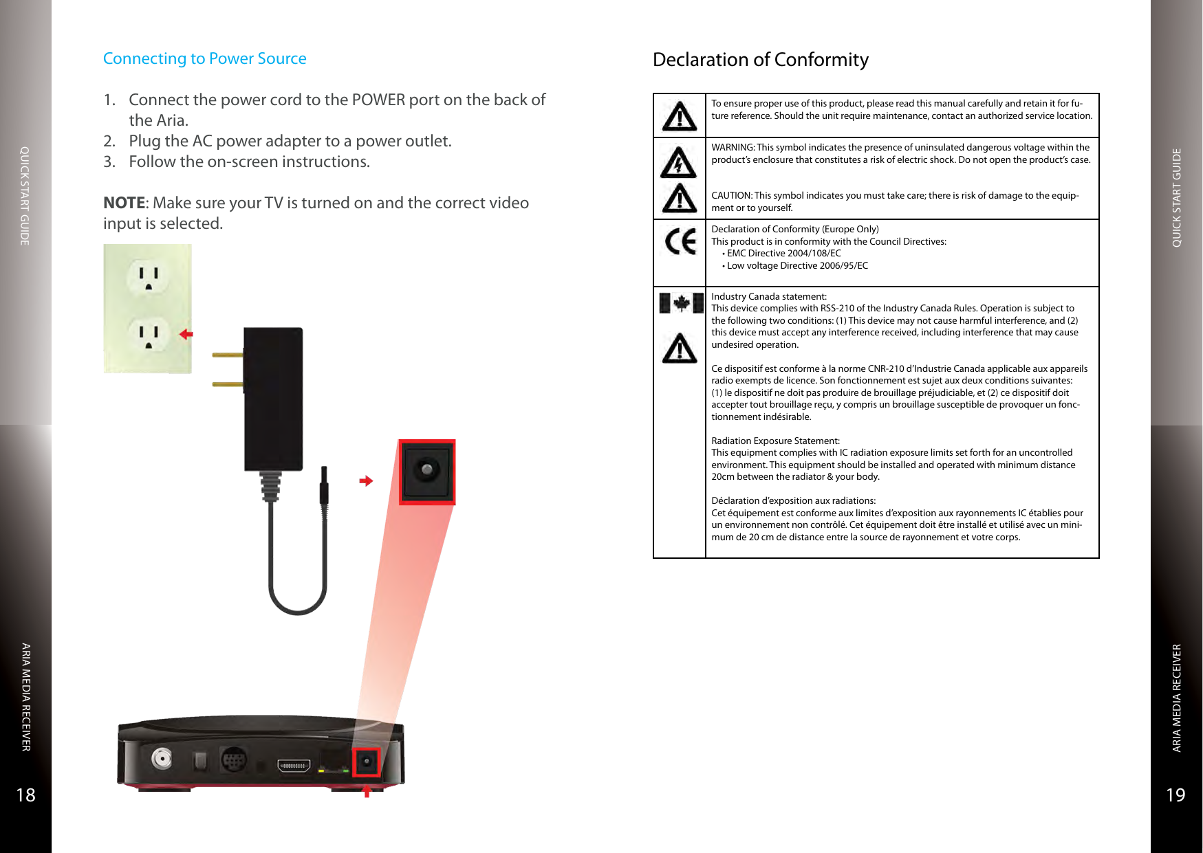 QUICK START GUIDEQUICK START GUIDEARIA MEDIA RECEIVERARIA MEDIA RECEIVER1918Connecting to Power Source1.  Connect the power cord to the POWER port on the back of the Aria.2.  Plug the AC power adapter to a power outlet.3.  Follow the on-screen instructions.NOTE: Make sure your TV is turned on and the correct video input is selected.Declaration of ConformityTo ensure proper use of this product, please read this manual carefully and retain it for fu-ture reference. Should the unit require maintenance, contact an authorized service location.WARNING: This symbol indicates the presence of uninsulated dangerous voltage within the product’s enclosure that constitutes a risk of electric shock. Do not open the product’s case.CAUTION: This symbol indicates you must take care; there is risk of damage to the equip-ment or to yourself.Declaration of Conformity (Europe Only)This product is in conformity with the Council Directives:•EMCDirective2004/108/EC•LowvoltageDirective2006/95/ECIndustry Canada statement:This device complies with RSS-210 of the Industry Canada Rules. Operation is subject to the following two conditions: (1) This device may not cause harmful interference, and (2) this device must accept any interference received, including interference that may cause undesired operation.Ce dispositif est conforme à la norme CNR-210 d’Industrie Canada applicable aux appareils radio exempts de licence. Son fonctionnement est sujet aux deux conditions suivantes: (1) le dispositif ne doit pas produire de brouillage préjudiciable, et (2) ce dispositif doit accepter tout brouillage reçu, y compris un brouillage susceptible de provoquer un fonc-tionnement indésirable. Radiation Exposure Statement:This equipment complies with IC radiation exposure limits set forth for an uncontrolled environment. This equipment should be installed and operated with minimum distance 20cm between the radiator &amp; your body.Déclaration d’exposition aux radiations:Cet équipement est conforme aux limites d’exposition aux rayonnements IC établies pour un environnement non contrôlé. Cet équipement doit être installé et utilisé avec un mini-mum de 20 cm de distance entre la source de rayonnement et votre corps.