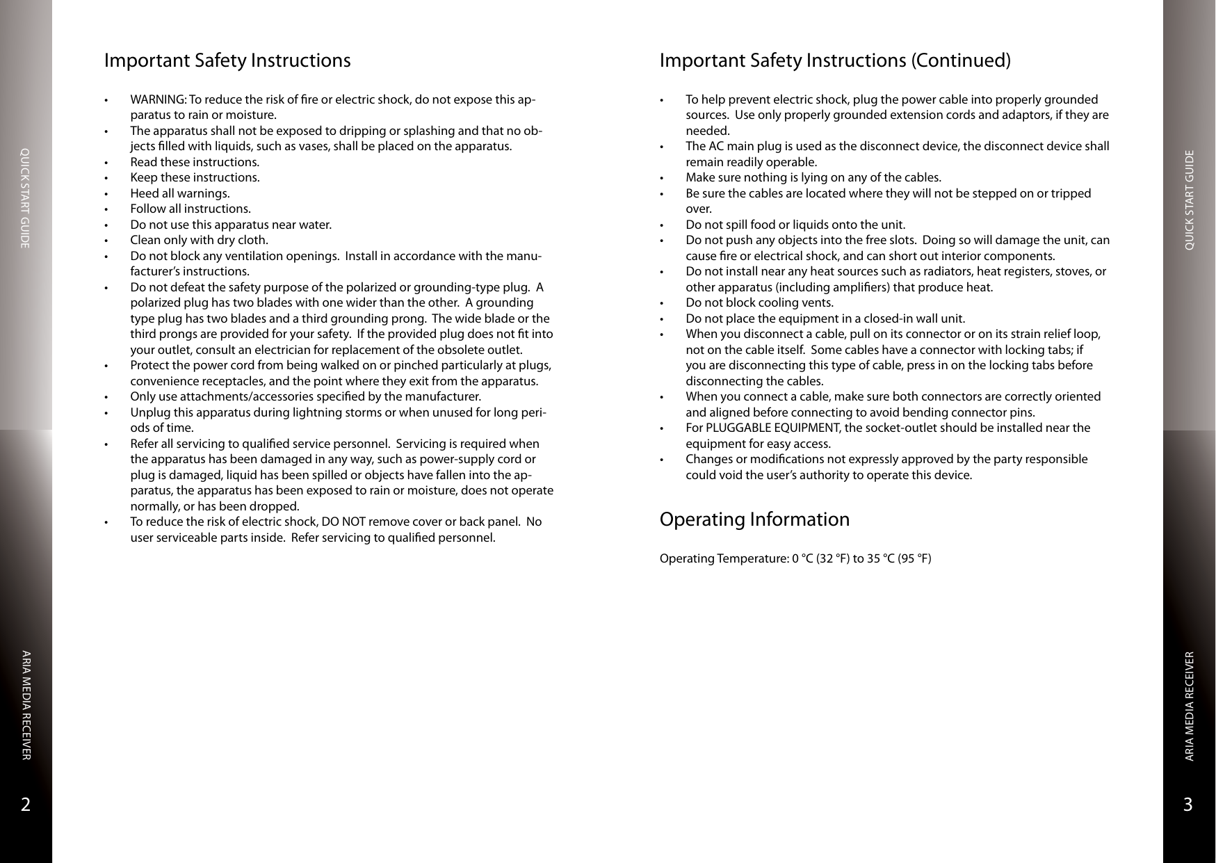 QUICK START GUIDEQUICK START GUIDEARIA MEDIA RECEIVERARIA MEDIA RECEIVER32Important Safety Instructions• WARNING: To reduce the risk of re or electric shock, do not expose this ap-paratus to rain or moisture.• The apparatus shall not be exposed to dripping or splashing and that no ob-jects lled with liquids, such as vases, shall be placed on the apparatus.• Read these instructions. • Keep these instructions. • Heed all warnings. • Follow all instructions. • Do not use this apparatus near water. • Clean only with dry cloth. • Do not block any ventilation openings.  Install in accordance with the manu-facturer’s instructions. • Do not defeat the safety purpose of the polarized or grounding-type plug.  A polarized plug has two blades with one wider than the other.  A grounding type plug has two blades and a third grounding prong.  The wide blade or the third prongs are provided for your safety.  If the provided plug does not t into your outlet, consult an electrician for replacement of the obsolete outlet. • Protect the power cord from being walked on or pinched particularly at plugs, convenience receptacles, and the point where they exit from the apparatus. • Only use attachments/accessories specied by the manufacturer. • Unplug this apparatus during lightning storms or when unused for long peri-ods of time. • Refer all servicing to qualied service personnel.  Servicing is required when the apparatus has been damaged in any way, such as power-supply cord or plug is damaged, liquid has been spilled or objects have fallen into the ap-paratus, the apparatus has been exposed to rain or moisture, does not operate normally, or has been dropped.• To reduce the risk of electric shock, DO NOT remove cover or back panel.  No user serviceable parts inside.  Refer servicing to qualied personnel.Important Safety Instructions (Continued)• To help prevent electric shock, plug the power cable into properly grounded sources.  Use only properly grounded extension cords and adaptors, if they are needed.• The AC main plug is used as the disconnect device, the disconnect device shall remain readily operable.• Make sure nothing is lying on any of the cables.• Be sure the cables are located where they will not be stepped on or tripped over.• Do not spill food or liquids onto the unit.• Do not push any objects into the free slots.  Doing so will damage the unit, can cause re or electrical shock, and can short out interior components.• Do not install near any heat sources such as radiators, heat registers, stoves, or other apparatus (including ampliers) that produce heat.• Do not block cooling vents.• Do not place the equipment in a closed-in wall unit.• When you disconnect a cable, pull on its connector or on its strain relief loop, not on the cable itself.  Some cables have a connector with locking tabs; if you are disconnecting this type of cable, press in on the locking tabs before disconnecting the cables.• When you connect a cable, make sure both connectors are correctly oriented and aligned before connecting to avoid bending connector pins.• For PLUGGABLE EQUIPMENT, the socket-outlet should be installed near the equipment for easy access.• Changes or modications not expressly approved by the party responsible could void the user’s authority to operate this device.Operating InformationOperating Temperature: 0 °C (32 °F) to 35 °C (95 °F)