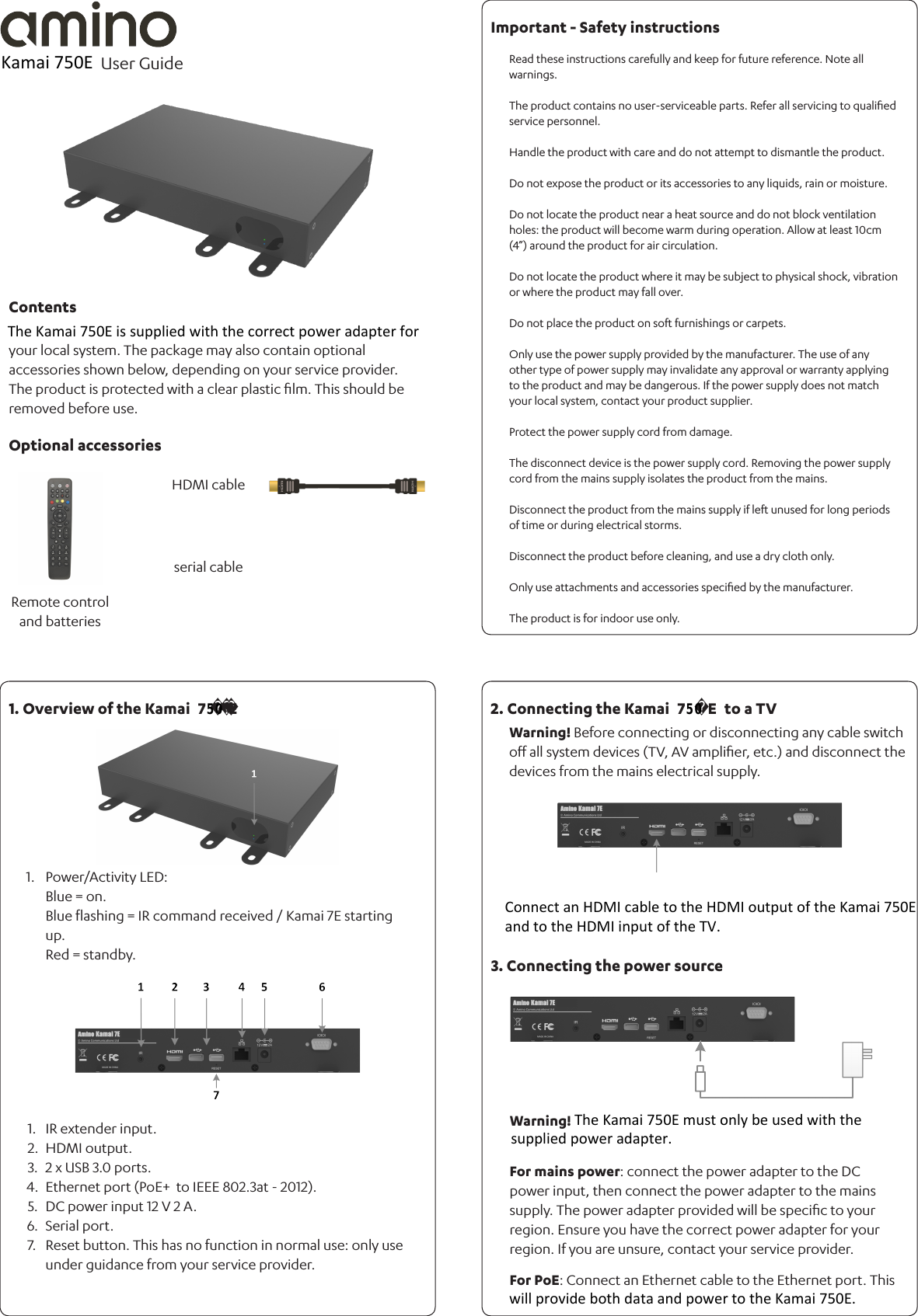 Warning! Before connecting or disconnecting any cable switch oﬀ all system devices (TV, AV ampliﬁer, etc.) and disconnect the devices from the mains electrical supply. your local system. The package may also contain optional accessories shown below, depending on your service provider.The product is protected with a clear plastic ﬁlm. This should be removed before use.Power/Activity LED: Blue = on.Blue ﬂashing = IR command received / Kamai 7E starting up.Red = standby.1.Read these instructions carefully and keep for future reference. Note all warnings.The product contains no user-serviceable parts. Refer all servicing to qualiﬁed  service personnel.Handle the product with care and do not attempt to dismantle the product.Do not expose the product or its accessories to any liquids, rain or moisture.Do not locate the product near a heat source and do not block ventilation holes: the product will become warm during operation. Allow at least 10cm (4”) around the product for air circulation.Do not locate the product where it may be subject to physical shock, vibration or where the product may fall over.Do not place the product on soft furnishings or carpets.Only use the power supply provided by the manufacturer. The use of any other type of power supply may invalidate any approval or warranty applying to the product and may be dangerous. If the power supply does not match your local system, contact your product supplier.Protect the power supply cord from damage. The disconnect device is the power supply cord. Removing the power supply cord from the mains supply isolates the product from the mains.Disconnect the product from the mains supply if left unused for long periods of time or during electrical storms.Disconnect the product before cleaning, and use a dry cloth only.Only use attachments and accessories speciﬁed by the manufacturer.The product is for indoor use only.Warning!For mains power: connect the power adapter to the DC power input, then connect the power adapter to the mains supply. The power adapter provided will be speciﬁc to your region. Ensure you have the correct power adapter for your region. If you are unsure, contact your service provider.For PoE: Connect an Ethernet cable to the Ethernet port. This 1.2.3.4.5.6.7.IR extender input.HDMI output. 2 x USB 3.0 ports.Ethernet port (PoE+  to IEEE 802.3at - 2012).DC power input 12 V 2 A.Serial port.Reset button. This has no function in normal use: only use under guidance from your service provider.User Guide ContentsOptional accessories1. Overview of the Kamai  7     E2. Connecting the Kamai  7     E  to a TVImportant - Safety instructions3. Connecting the power sourceRemote control and batteriesHDMI cableserial cableKamai 750EThe Kamai 750E is supplied with the correct power adapter forwill provide both data and power to the Kamai 750E.The Kamai 750E must only be used with thesupplied power adapter.Connect an HDMI cable to the HDMI output of the Kamai 750E and to the HDMI input of the TV.    50    50