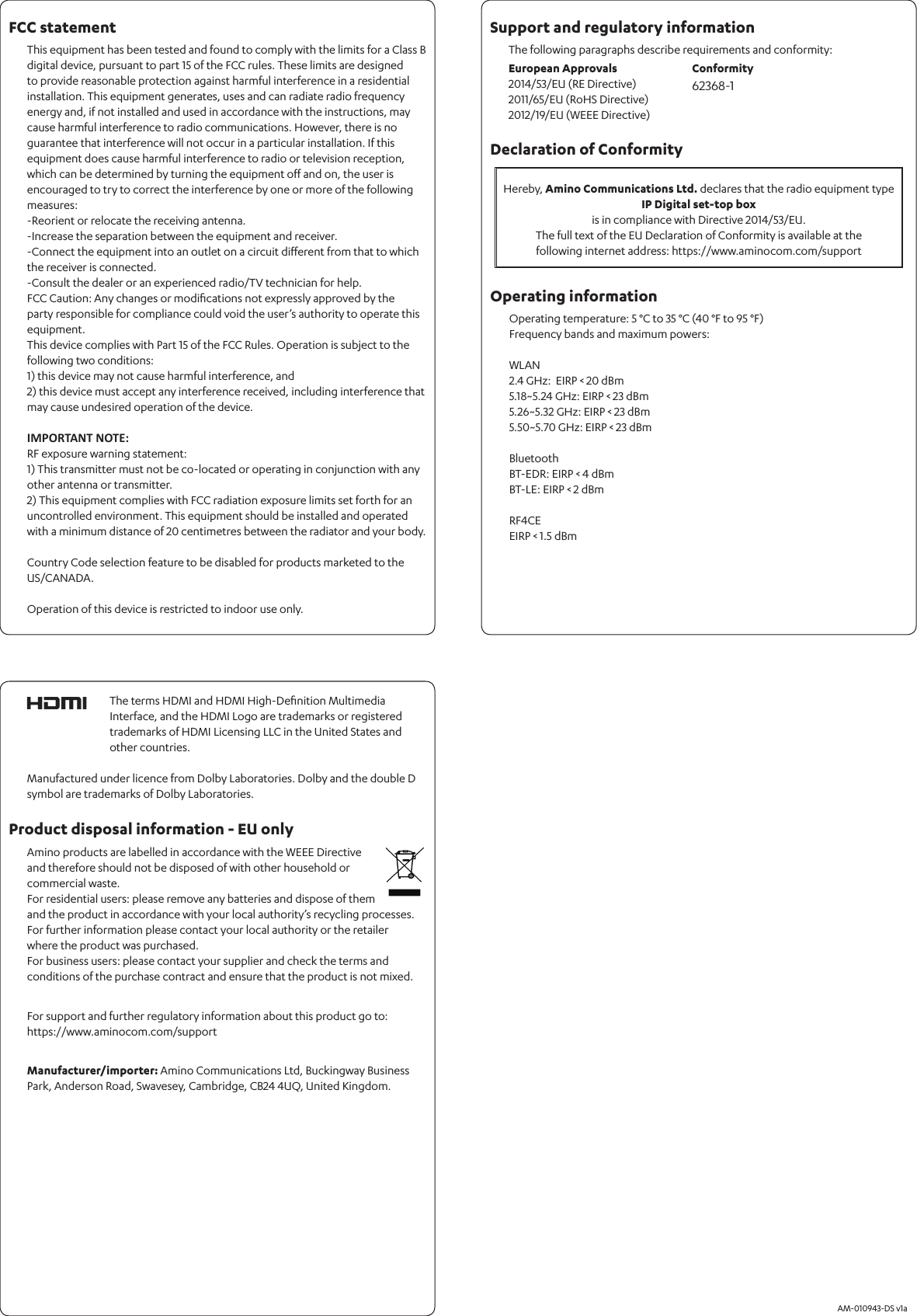 The following paragraphs describe requirements and conformity:       AM-010943-DS v1aSupport and regulatory informationProduct disposal information - EU onlyOperating information FCC statementDeclaration of Conformity This equipment has been tested and found to comply with the limits for a Class B digital device, pursuant to part 15 of the FCC rules. These limits are designed to provide reasonable protection against harmful interference in a residential installation. This equipment generates, uses and can radiate radio frequency energy and, if not installed and used in accordance with the instructions, may cause harmful interference to radio communications. However, there is no guarantee that interference will not occur in a particular installation. If this equipment does cause harmful interference to radio or television reception, which can be determined by turning the equipment oﬀ and on, the user is encouraged to try to correct the interference by one or more of the following measures:-Reorient or relocate the receiving antenna.-Increase the separation between the equipment and receiver.-Connect the equipment into an outlet on a circuit diﬀerent from that to which the receiver is connected.-Consult the dealer or an experienced radio/TV technician for help.FCC Caution: Any changes or modiﬁcations not expressly approved by the party responsible for compliance could void the user’s authority to operate this equipment.This device complies with Part 15 of the FCC Rules. Operation is subject to the following two conditions:1) this device may not cause harmful interference, and2) this device must accept any interference received, including interference that may cause undesired operation of the device.IMPORTANT NOTE:RF exposure warning statement:1) This transmitter must not be co-located or operating in conjunction with any other antenna or transmitter.2) This equipment complies with FCC radiation exposure limits set forth for an uncontrolled environment. This equipment should be installed and operated with a minimum distance of 20 centimetres between the radiator and your body.Country Code selection feature to be disabled for products marketed to the US/CANADA.Operation of this device is restricted to indoor use only.For support and further regulatory information about this product go to: https://www.aminocom.com/supportManufacturer/importer: Amino Communications Ltd, Buckingway Business Park, Anderson Road, Swavesey, Cambridge, CB24 4UQ, United Kingdom.Amino products are labelled in accordance with the WEEE Directive and therefore should not be disposed of with other household or commercial waste. For residential users: please remove any batteries and dispose of them and the product in accordance with your local authority’s recycling processes. For further information please contact your local authority or the retailer where the product was purchased. For business users: please contact your supplier and check the terms and conditions of the purchase contract and ensure that the product is not mixed.European Approvals2014/53/EU (RE Directive) 2011/65/EU (RoHS Directive)2012/19/EU (WEEE Directive)Conformity62368-1Hereby, Amino Communications Ltd. declares that the radio equipment typeIP Digital set-top boxis in compliance with Directive 2014/53/EU.The full text of the EU Declaration of Conformity is available at the  following internet address: https://www.aminocom.com/support The terms HDMI and HDMI High-Deﬁnition Multimedia Interface, and the HDMI Logo are trademarks or registered trademarks of HDMI Licensing LLC in the United States and other countries.Manufactured under licence from Dolby Laboratories. Dolby and the double D symbol are trademarks of Dolby Laboratories. Operating temperature: 5 °C to 35 °C (40 °F to 95 °F)Frequency bands and maximum powers:WLAN2.4 GHz:  EIRP &lt; 20 dBm 5.18~5.24 GHz: EIRP &lt; 23 dBm 5.26~5.32 GHz: EIRP &lt; 23 dBm5.50~5.70 GHz: EIRP &lt; 23 dBmBluetoothBT-EDR: EIRP &lt; 4 dBmBT-LE: EIRP &lt; 2 dBmRF4CEEIRP &lt; 1.5 dBm