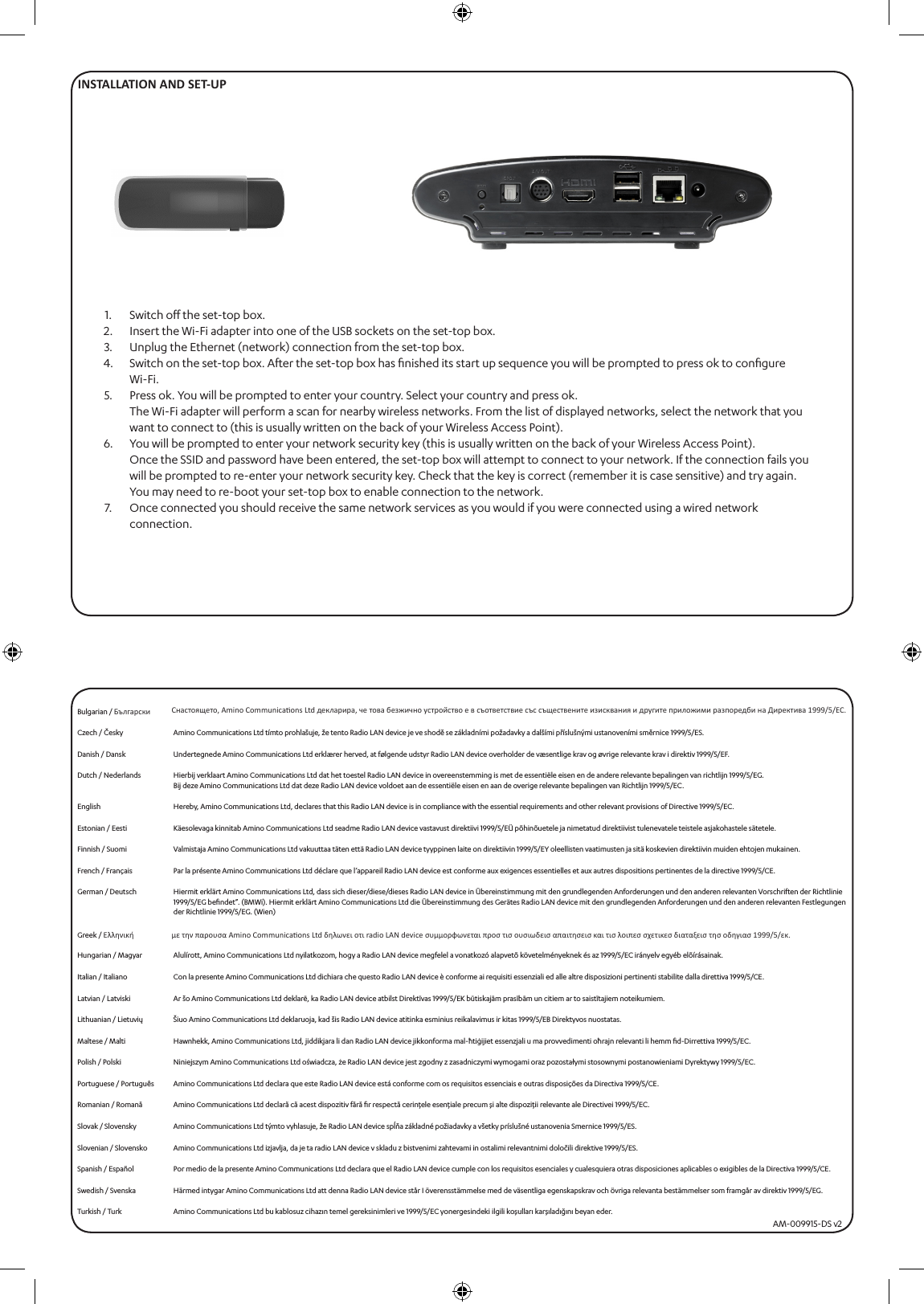 INSTALLATION AND SET-UPSwitch oﬀ the set-top box.Insert the Wi-Fi adapter into one of the USB sockets on the set-top box.Unplug the Ethernet (network) connection from the set-top box.Switch on the set-top box. After the set-top box has ﬁnished its start up sequence you will be prompted to press ok to conﬁgure  Wi-Fi.Press ok. You will be prompted to enter your country. Select your country and press ok.The Wi-Fi adapter will perform a scan for nearby wireless networks. From the list of displayed networks, select the network that you want to connect to (this is usually written on the back of your Wireless Access Point).You will be prompted to enter your network security key (this is usually written on the back of your Wireless Access Point).Once the SSID and password have been entered, the set-top box will attempt to connect to your network. If the connection fails you will be prompted to re-enter your network security key. Check that the key is correct (remember it is case sensitive) and try again.You may need to re-boot your set-top box to enable connection to the network.Once connected you should receive the same network services as you would if you were connected using a wired network connection.1.2.3.4.5.6.7.Bulgarian / Български Cнастоящето, Amino Communicaons Ltd декларира, че това безжично устройство е в съответствие със съществените изисквания и другите приложими разпоредби на Директива 1999/5/EC.Czech / Česky Amino Communications Ltd tímto prohlašuje, že tento Radio LAN device je ve shodě se základními požadavky a dalšími příslušnými ustanoveními směrnice 1999/5/ES.Danish / Dansk Undertegnede Amino Communications Ltd erklærer herved, at følgende udstyr Radio LAN device overholder de væsentlige krav og øvrige relevante krav i direktiv 1999/5/EF.Dutch / Nederlands Hierbij verklaart Amino Communications Ltd dat het toestel Radio LAN device in overeenstemming is met de essentiële eisen en de andere relevante bepalingen van richtlijn 1999/5/EG.Bij deze Amino Communications Ltd dat deze Radio LAN device voldoet aan de essentiële eisen en aan de overige relevante bepalingen van Richtlijn 1999/5/EC.English Hereby, Amino Communications Ltd, declares that this Radio LAN device is in compliance with the essential requirements and other relevant provisions of Directive 1999/5/EC.Estonian / Eesti Käesolevaga kinnitab Amino Communications Ltd seadme Radio LAN device vastavust direktiivi 1999/5/EÜ põhinõuetele ja nimetatud direktiivist tulenevatele teistele asjakohastele sätetele.Finnish / Suomi Valmistaja Amino Communications Ltd vakuuttaa täten että Radio LAN device tyyppinen laite on direktiivin 1999/5/EY oleellisten vaatimusten ja sitä koskevien direktiivin muiden ehtojen mukainen.French / Français Par la présente Amino Communications Ltd déclare que l’appareil Radio LAN device est conforme aux exigences essentielles et aux autres dispositions pertinentes de la directive 1999/5/CE.German / Deutsch Hiermit erklärt Amino Communications Ltd, dass sich dieser/diese/dieses Radio LAN device in Übereinstimmung mit den grundlegenden Anforderungen und den anderen relevanten Vorschriften der Richtlinie 1999/5/EG beﬁndet”. (BMWi). Hiermit erklärt Amino Communications Ltd die Übereinstimmung des Gerätes Radio LAN device mit den grundlegenden Anforderungen und den anderen relevanten Festlegungen der Richtlinie 1999/5/EG. (Wien)Greek / Ελληνική με την παρουσα Amino Communicaons Ltd δηλωνει οτι radio LAN device συμμορφωνεται προσ τισ ουσιωδεισ απαιτησεισ και τισ λοιπεσ σχετικεσ διαταξεισ τησ οδηγιασ 1999/5/εκ.Hungarian / Magyar Alulírott, Amino Communications Ltd nyilatkozom, hogy a Radio LAN device megfelel a vonatkozó alapvetõ követelményeknek és az 1999/5/EC irányelv egyéb elõírásainak.Italian / Italiano Con la presente Amino Communications Ltd dichiara che questo Radio LAN device è conforme ai requisiti essenziali ed alle altre disposizioni pertinenti stabilite dalla direttiva 1999/5/CE.Latvian / Latviski Ar šo Amino Communications Ltd deklarē, ka Radio LAN device atbilst Direktīvas 1999/5/EK būtiskajām prasībām un citiem ar to saistītajiem noteikumiem.Lithuanian / Lietuvių Šiuo Amino Communications Ltd deklaruoja, kad šis Radio LAN device atitinka esminius reikalavimus ir kitas 1999/5/EB Direktyvos nuostatas.Maltese / Malti Hawnhekk, Amino Communications Ltd, jiddikjara li dan Radio LAN device jikkonforma mal-ħtiġijiet essenzjali u ma provvedimenti oħrajn relevanti li hemm ﬁd-Dirrettiva 1999/5/EC.Polish / Polski Niniejszym Amino Communications Ltd oświadcza, że Radio LAN device jest zgodny z zasadniczymi wymogami oraz pozostałymi stosownymi postanowieniami Dyrektywy 1999/5/EC.Portuguese / Português Amino Communications Ltd declara que este Radio LAN device está conforme com os requisitos essenciais e outras disposições da Directiva 1999/5/CE.Romanian / Romană Amino Communications Ltd declară că acest dispozitiv fără ﬁr respectă cerinţele esenţiale precum şi alte dispoziţii relevante ale Directivei 1999/5/EC.Slovak / Slovensky Amino Communications Ltd týmto vyhlasuje, že Radio LAN device spĺňa základné požiadavky a všetky príslušné ustanovenia Smernice 1999/5/ES.Slovenian / Slovensko Amino Communications Ltd izjavlja, da je ta radio LAN device v skladu z bistvenimi zahtevami in ostalimi relevantnimi določili direktive 1999/5/ES.Spanish / Español Por medio de la presente Amino Communications Ltd declara que el Radio LAN device cumple con los requisitos esenciales y cualesquiera otras disposiciones aplicables o exigibles de la Directiva 1999/5/CE.Swedish / Svenska Härmed intygar Amino Communications Ltd att denna Radio LAN device står I överensstämmelse med de väsentliga egenskapskrav och övriga relevanta bestämmelser som framgår av direktiv 1999/5/EG.Turkish / Turk Amino Communications Ltd bu kablosuz cihazın temel gereksinimleri ve 1999/5/EC yonergesindeki ilgili koşulları karşıladığını beyan eder.AM-009915-DS v2