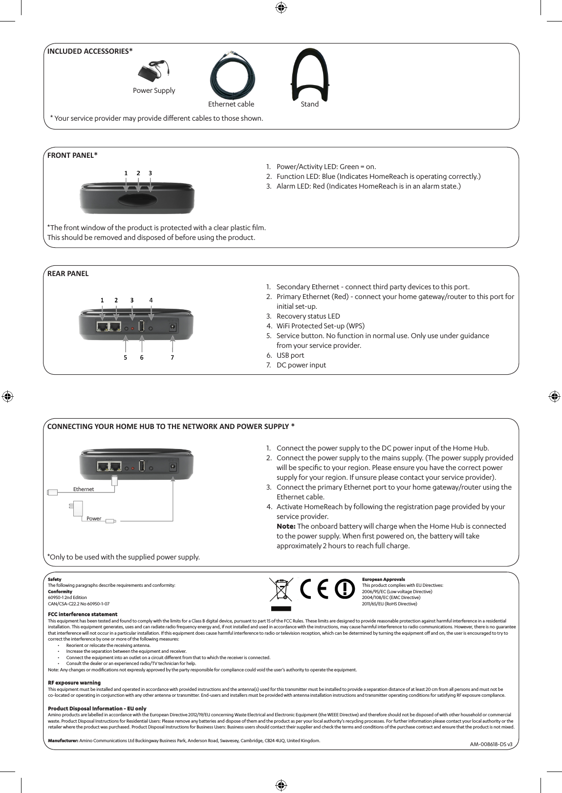 CONNECTING YOUR HOME HUB TO THE NETWORK AND POWER SUPPLY **Only to be used with the supplied power supply. Connect the power supply to the DC power input of the Home Hub.Connect the power supply to the mains supply. (The power supply provided will be speciﬁc to your region. Please ensure you have the correct power supply for your region. If unsure please contact your service provider).Connect the primary Ethernet port to your home gateway/router using the Ethernet cable.Activate HomeReach by following the registration page provided by your service provider. Note: The onboard battery will charge when the Home Hub is connected to the power supply. When ﬁrst powered on, the battery will take approximately 2 hours to reach full charge.1.2.3.4.* Your service provider may provide diﬀerent cables to those shown.FRONT PANEL*Power/Activity LED: Green = on.Function LED: Blue (Indicates HomeReach is operating correctly.)Alarm LED: Red (Indicates HomeReach is in an alarm state.)1.2.3.*The front window of the product is protected with a clear plastic ﬁlm. This should be removed and disposed of before using the product.REAR PANELSecondary Ethernet - connect third party devices to this port.Primary Ethernet (Red) - connect your home gateway/router to this port for initial set-up.Recovery status LEDWiFi Protected Set-up (WPS)Service button. No function in normal use. Only use under guidance from your service provider.USB portDC power input 1.2.3.4.5.6.7.EthernetPowerAM-008618-DS v3Power Supply INCLUDED ACCESSORIES*Ethernet cableSafety The following paragraphs describe requirements and conformity:Conformity 60950-1 2nd EditionCAN/CSA-C22.2 No 60950-1-07FCC interference statementThis equipment has been tested and found to comply with the limits for a Class B digital device, pursuant to part 15 of the FCC Rules. These limits are designed to provide reasonable protection against harmful interference in a residential installation. This equipment generates, uses and can radiate radio frequency energy and, if not installed and used in accordance with the instructions, may cause harmful interference to radio communications. However, there is no guarantee that interference will not occur in a particular installation. If this equipment does cause harmful interference to radio or television reception, which can be determined by turning the equipment oﬀ and on, the user is encouraged to try to correct the interference by one or more of the following measures:Reorient or relocate the receiving antenna.Increase the separation between the equipment and receiver.Connect the equipment into an outlet on a circuit diﬀerent from that to which the receiver is connected.Consult the dealer or an experienced radio/TV technician for help.Note: Any changes or modiﬁcations not expressly approved by the party responsible for compliance could void the user’s authority to operate the equipment. RF exposure warningThis equipment must be installed and operated in accordance with provided instructions and the antenna(s) used for this transmitter must be installed to provide a separation distance of at least 20 cm from all persons and must not be  co-located or operating in conjunction with any other antenna or transmitter. End-users and installers must be provided with antenna installation instructions and transmitter operating conditions for satisfying RF exposure compliance.Product Disposal Information - EU only Amino products are labelled in accordance with the European Directive 2012/19/EU concerning Waste Electrical and Electronic Equipment (the WEEE Directive) and therefore should not be disposed of with other household or commercial waste. Product Disposal Instructions for Residential Users: Please remove any batteries and dispose of them and the product as per your local authority’s recycling processes. For further information please contact your local authority or the retailer where the product was purchased. Product Disposal Instructions for Business Users: Business users should contact their supplier and check the terms and conditions of the purchase contract and ensure that the product is not mixed.Manufacturer: Amino Communications Ltd Buckingway Business Park, Anderson Road, Swavesey, Cambridge, CB24 4UQ, United Kingdom.••••European ApprovalsThis product complies with EU Directives:2006/95/EC (Low voltage Directive)2004/108/EC (EMC Directive)2011/65/EU (RoHS Directive)Stand