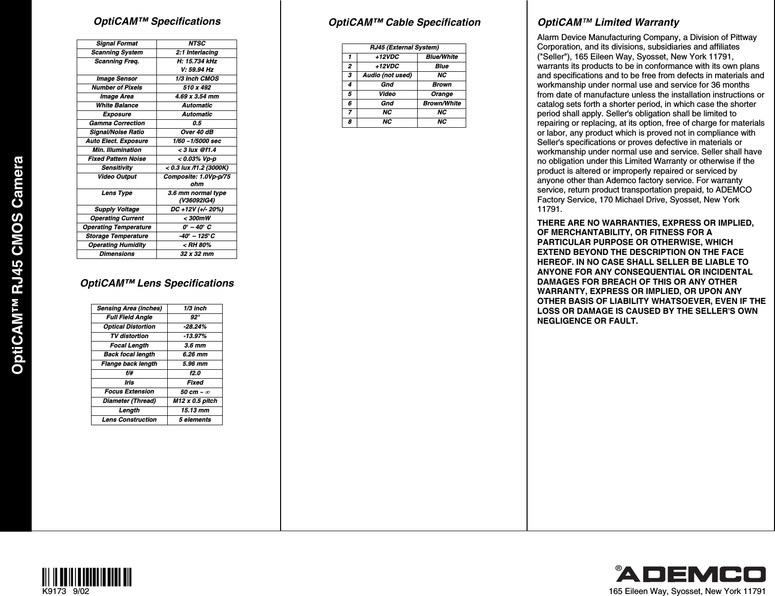 OptiCAM™ RJ45 CMOS Camera  ¬.l® K9173   9/02  165 Eileen Way, Syosset, New York 11791 OptiCAM™ Specifications  Signal Format  NTSC Scanning System  2:1 Interlacing Scanning Freq.  H: 15.734 kHz V: 59.94 Hz Image Sensor  1/3 Inch CMOS Number of Pixels  510 x 492 Image Area  4.69 x 3.54 mm White Balance  Automatic Exposure Automatic Gamma Correction  0.5 Signal/Noise Ratio  Over 40 dB Auto Elect. Exposure  1/60 ~1/5000 sec Min. Illumination  &lt; 3 lux @f1.4 Fixed Pattern Noise  &lt; 0.03% Vp-p Sensitivity  &lt; 0.3 lux /f1.2 (3000K) Video Output  Composite: 1.0Vp-p/75 ohm Lens Type  3.6 mm normal type (V36092IG4) Supply Voltage  DC +12V (+/- 20%) Operating Current  &lt; 300mW Operating Temperature  0° – 40° C Storage Temperature  -40° – 125°C Operating Humidity  &lt; RH 80% Dimensions  32 x 32 mm  OptiCAM™ Lens Specifications  Sensing Area (inches)  1/3 inch Full Field Angle  92° Optical Distortion  -28.24% TV distortion  -13.97% Focal Length  3.6 mm Back focal length  6.26 mm Flange back length  5.96 mm f/# f2.0 Iris Fixed Focus Extension  50 cm ~   Diameter (Thread)  M12 x 0.5 pitch Length 15.13 mm Lens Construction  5 elements  OptiCAM™ Cable Specification  RJ45 (External System) 1 +12VDC  Blue/White 2 +12VDC  Blue 3  Audio (not used)  NC 4 Gnd  Brown 5 Video  Orange 6 Gnd Brown/White 7 NC  NC 8 NC  NC  OptiCAM™ Limited Warranty Alarm Device Manufacturing Company, a Division of Pittway Corporation, and its divisions, subsidiaries and affiliates (&quot;Seller&quot;), 165 Eileen Way, Syosset, New York 11791, warrants its products to be in conformance with its own plans and specifications and to be free from defects in materials and workmanship under normal use and service for 36 months from date of manufacture unless the installation instructions or catalog sets forth a shorter period, in which case the shorter period shall apply. Seller&apos;s obligation shall be limited to repairing or replacing, at its option, free of charge for materials or labor, any product which is proved not in compliance with Seller&apos;s specifications or proves defective in materials or workmanship under normal use and service. Seller shall have no obligation under this Limited Warranty or otherwise if the product is altered or improperly repaired or serviced by anyone other than Ademco factory service. For warranty service, return product transportation prepaid, to ADEMCO Factory Service, 170 Michael Drive, Syosset, New York  11791. THERE ARE NO WARRANTIES, EXPRESS OR IMPLIED, OF MERCHANTABILITY, OR FITNESS FOR A PARTICULAR PURPOSE OR OTHERWISE, WHICH EXTEND BEYOND THE DESCRIPTION ON THE FACE HEREOF. IN NO CASE SHALL SELLER BE LIABLE TO ANYONE FOR ANY CONSEQUENTIAL OR INCIDENTAL DAMAGES FOR BREACH OF THIS OR ANY OTHER WARRANTY, EXPRESS OR IMPLIED, OR UPON ANY OTHER BASIS OF LIABILITY WHATSOEVER, EVEN IF THE LOSS OR DAMAGE IS CAUSED BY THE SELLER&apos;S OWN NEGLIGENCE OR FAULT.  
