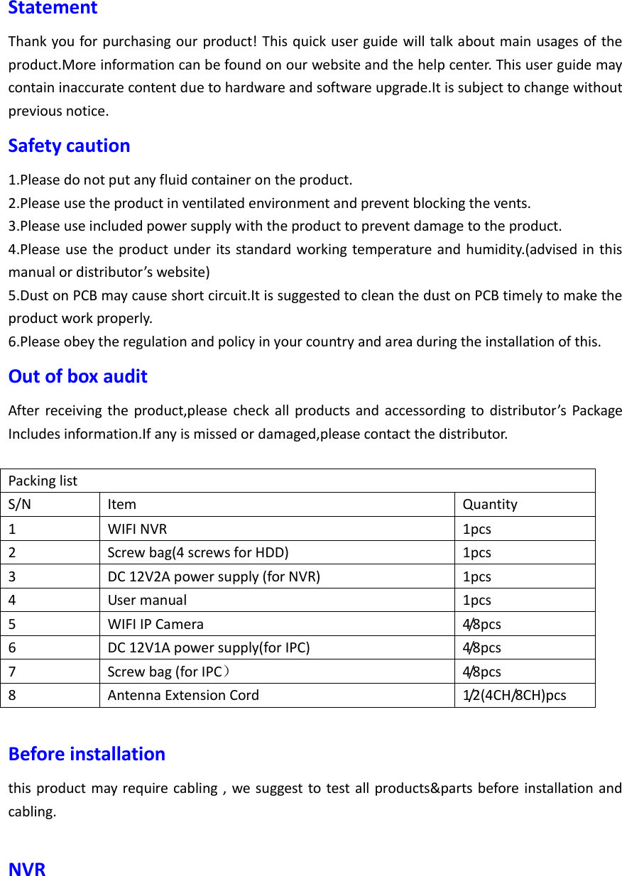 Statement Thank you for purchasing our product! This quick user guide will talk about main usages of the product.More information can be found on our website and the help center. This user guide may contain inaccurate content due to hardware and software upgrade.It is subject to change without previous notice. Safety caution 1.Please do not put any fluid container on the product. 2.Please use the product in ventilated environment and prevent blocking the vents. 3.Please use included power supply with the product to prevent damage to the product. 4.Please use the product under its standard working temperature and humidity.(advised in this manual or distributor&rsquo;s website) 5.Dust on PCB may cause short circuit.It is suggested to clean the dust on PCB timely to make the product work properly. 6.Please obey the regulation and policy in your country and area during the installation of this. Out of box audit After  receiving  the  product,please check all  products  and  accessording to distributor&rsquo;s  Package Includes information.If any is missed or damaged,please contact the distributor.  Packing list S/N Item Quantity 1 WIFI NVR   1pcs 2 Screw bag(4 screws for HDD) 1pcs 3 DC 12V2A power supply (for NVR) 1pcs 4 User manual 1pcs 5 WIFI IP Camera 4/8pcs 6 DC 12V1A power supply(for IPC) 4/8pcs 7 Screw bag (for IPC） 4/8pcs 8 Antenna Extension Cord 1/2(4CH/8CH)pcs  Before installation this product may require cabling , we suggest to test all products&amp;parts before installation and cabling.  NVR 