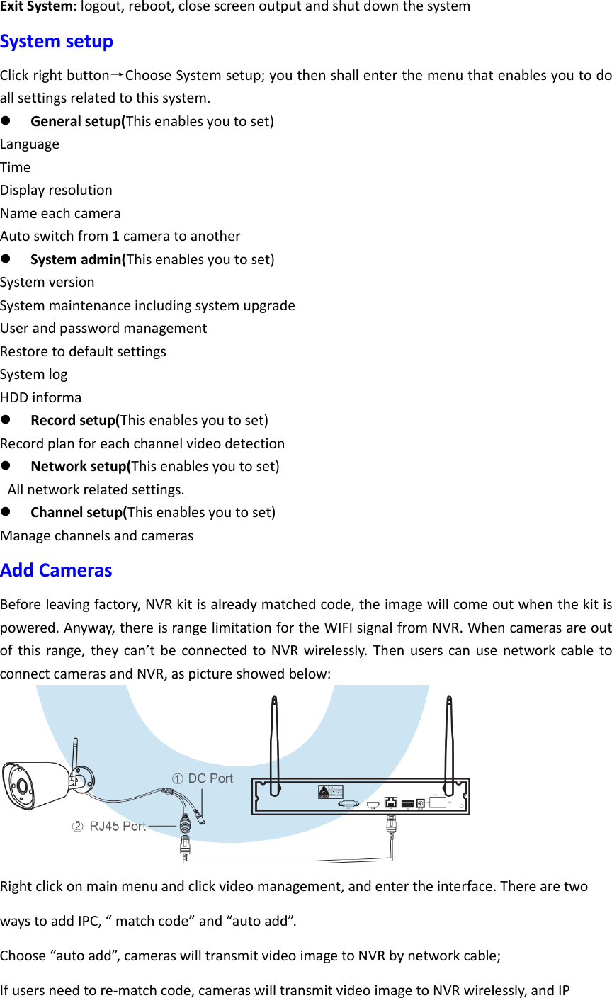 Exit System: logout, reboot, close screen output and shut down the system System setup Click right button&rarr;Choose System setup; you then shall enter the menu that enables you to do all settings related to this system.  General setup(This enables you to set) Language Time Display resolution Name each camera Auto switch from 1 camera to another  System admin(This enables you to set) System version System maintenance including system upgrade   User and password management Restore to default settings System log HDD informa  Record setup(This enables you to set) Record plan for each channel video detection  Network setup(This enables you to set)   All network related settings.  Channel setup(This enables you to set) Manage channels and cameras Add Cameras Before leaving factory, NVR kit is already matched code, the image will come out when the kit is powered. Anyway, there is range limitation for the WIFI signal from NVR. When cameras are out of this range, they  can&rsquo;t be  connected to NVR wirelessly.  Then  users can  use  network  cable to connect cameras and NVR, as picture showed below:  Right click on main menu and click video management, and enter the interface. There are two ways to add IPC, &ldquo; match code&rdquo; and &ldquo;auto add&rdquo;.   Choose &ldquo;auto add&rdquo;, cameras will transmit video image to NVR by network cable; If users need to re-match code, cameras will transmit video image to NVR wirelessly, and IP 